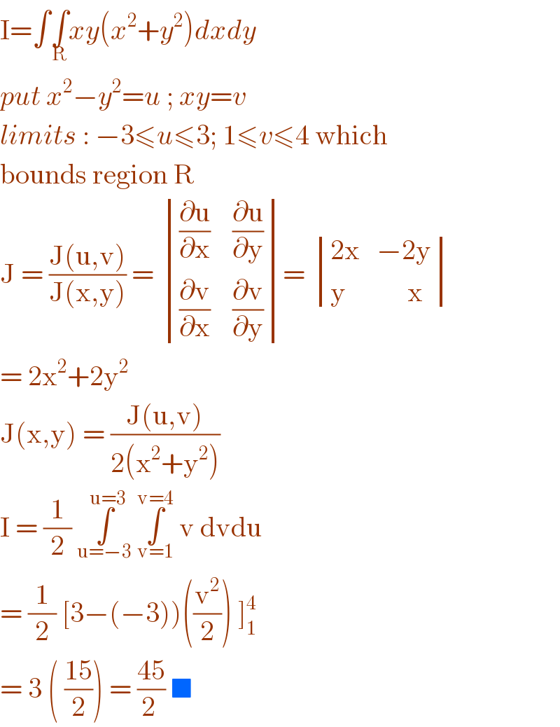 I=∫∫_R xy(x^2 +y^2 )dxdy   put x^2 −y^2 =u ; xy=v  limits : −3≤u≤3; 1≤v≤4 which   bounds region R  J = ((J(u,v))/(J(x,y))) =  determinant ((((∂u/∂x)    (∂u/∂y))),(((∂v/∂x)    (∂v/∂y))))=  determinant (((2x   −2y)),((y           x)))  = 2x^2 +2y^2    J(x,y) = ((J(u,v))/(2(x^2 +y^2 )))  I = (1/2) ∫_(u=−3) ^(u=3)  ∫_(v=1) ^(v=4)  v dvdu   = (1/2) [3−(−3))((v^2 /2)) ]_1 ^4   = 3 ( ((15)/2)) = ((45)/(2 )) ■  