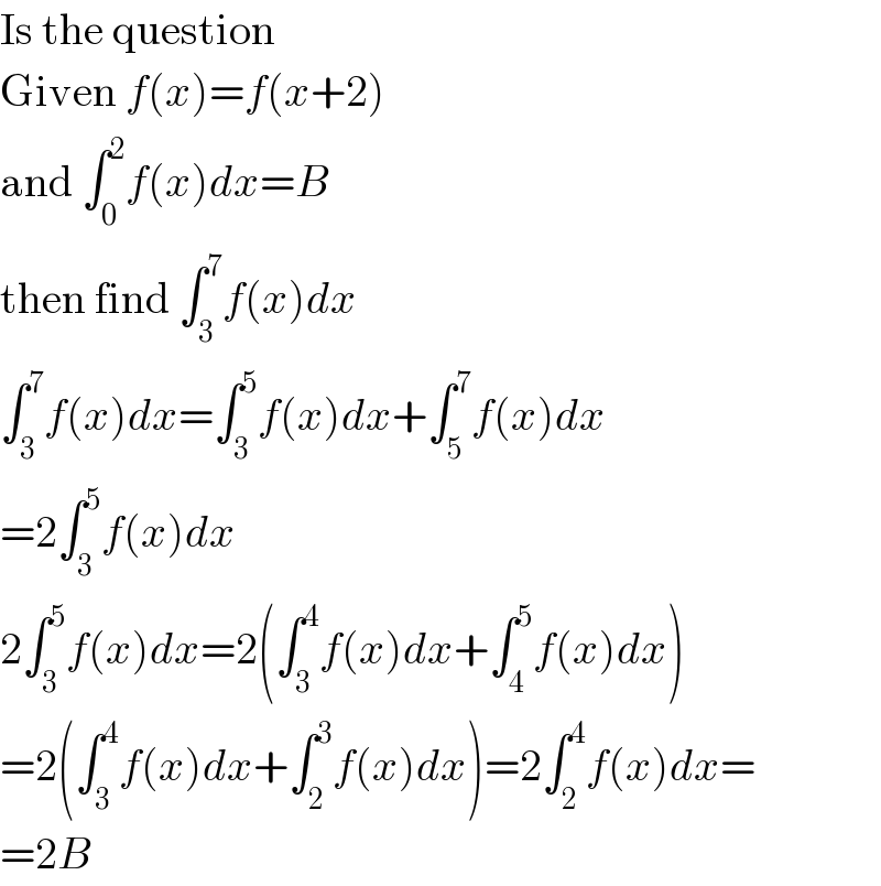 Is the question  Given f(x)=f(x+2)  and ∫_0 ^2 f(x)dx=B  then find ∫_3 ^7 f(x)dx  ∫_3 ^7 f(x)dx=∫_3 ^5 f(x)dx+∫_5 ^7 f(x)dx  =2∫_3 ^5 f(x)dx  2∫_3 ^5 f(x)dx=2(∫_3 ^4 f(x)dx+∫_4 ^5 f(x)dx)  =2(∫_3 ^4 f(x)dx+∫_2 ^3 f(x)dx)=2∫_2 ^4 f(x)dx=  =2B  