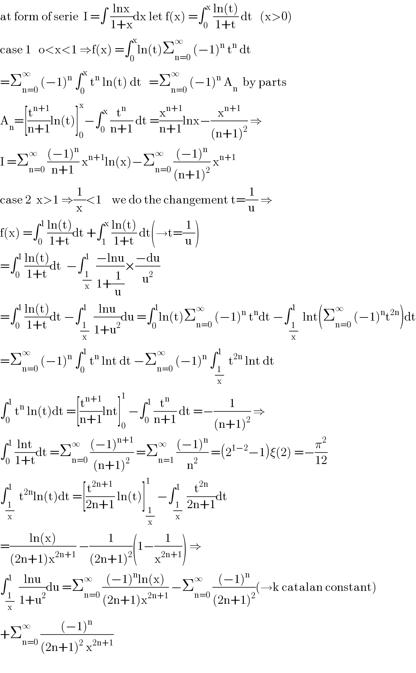 at form of serie  I =∫ ((lnx)/(1+x))dx let f(x) =∫_0 ^x  ((ln(t))/(1+t)) dt   (x>0)  case 1   o<x<1 ⇒f(x) =∫_0 ^x ln(t)Σ_(n=0) ^∞  (−1)^n  t^n  dt  =Σ_(n=0) ^∞  (−1)^n  ∫_0 ^x  t^n  ln(t) dt   =Σ_(n=0) ^∞  (−1)^n  A_n   by parts  A_n =[(t^(n+1) /(n+1))ln(t)]_0 ^x −∫_0 ^x  (t^n /(n+1)) dt =(x^(n+1) /(n+1))lnx−(x^(n+1) /((n+1)^2 )) ⇒  I =Σ_(n=0) ^∞  (((−1)^n )/(n+1)) x^(n+1) ln(x)−Σ_(n=0) ^∞  (((−1)^n )/((n+1)^2 )) x^(n+1)   case 2  x>1 ⇒(1/x)<1    we do the changement t=(1/u) ⇒  f(x) =∫_0 ^1  ((ln(t))/(1+t))dt +∫_1 ^x  ((ln(t))/(1+t)) dt(→t=(1/u))  =∫_0 ^1  ((ln(t))/(1+t))dt  −∫_(1/x) ^1  ((−lnu)/(1+(1/u)))×((−du)/u^2 )  =∫_0 ^1  ((ln(t))/(1+t))dt −∫_(1/x) ^1  ((lnu)/(1+u^2 ))du =∫_0 ^1 ln(t)Σ_(n=0) ^∞  (−1)^n  t^n dt −∫_(1/x) ^1  lnt(Σ_(n=0) ^∞  (−1)^n t^(2n) )dt  =Σ_(n=0) ^∞  (−1)^n  ∫_0 ^1  t^n  lnt dt −Σ_(n=0) ^∞  (−1)^n  ∫_(1/x) ^1  t^(2n)  lnt dt  ∫_0 ^1  t^n  ln(t)dt =[(t^(n+1) /(n+1))lnt]_0 ^1  −∫_0 ^1  (t^n /(n+1)) dt =−(1/((n+1)^2 )) ⇒  ∫_0 ^1  ((lnt)/(1+t))dt =Σ_(n=0) ^∞  (((−1)^(n+1) )/((n+1)^2 )) =Σ_(n=1) ^∞  (((−1)^n )/n^2 ) =(2^(1−2) −1)ξ(2) =−(π^2 /(12))  ∫_(1/x) ^1  t^(2n) ln(t)dt =[(t^(2n+1) /(2n+1)) ln(t)]_(1/x) ^1  −∫_(1/x) ^1  (t^(2n) /(2n+1))dt  =((ln(x))/((2n+1)x^(2n+1) )) −(1/((2n+1)^2 ))(1−(1/x^(2n+1) )) ⇒  ∫_(1/x) ^1  ((lnu)/(1+u^2 ))du =Σ_(n=0) ^∞  (((−1)^n ln(x))/((2n+1)x^(2n+1) )) −Σ_(n=0) ^∞  (((−1)^n )/((2n+1)^2 ))(→k catalan constant)  +Σ_(n=0) ^∞  (((−1)^n )/((2n+1)^2  x^(2n+1) ))    