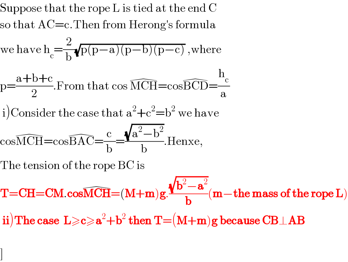 Suppose that the rope L is tied at the end C  so that AC=c.Then from Herong′s formula   we have h_c =(2/b)(√(p(p−a)(p−b)(p−c))) ,where  p=((a+b+c)/2).From that cos MCH^(�) =cosBCD^(�) =(h_c /a)   i)Consider the case that a^2 +c^2 =b^2  we have  cosMCH^(�) =cosBAC^(�) =(c/b)=((√(a^2 −b^2 ))/b).Henxe,  The tension of the rope BC is  T=CH=CM.cosMCH^(�) =(M+m)g.((√(b^2 −a^2 ))/b)(m−the mass of the rope L)   ii)The case  L≥c≥a^2 +b^2  then T=(M+m)g because CB⊥AB    ]  