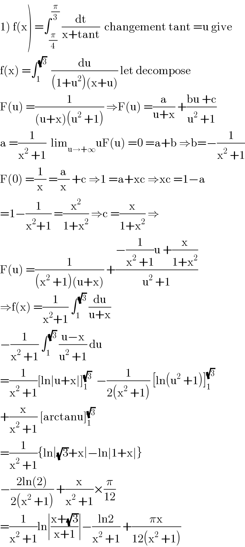 1) f(x) =∫_(π/4) ^(π/3)  (dt/(x+tant))  changement tant =u give  f(x) =∫_1 ^(√3)   (du/((1+u^2 )(x+u))) let decompose  F(u) =(1/((u+x)(u^2  +1))) ⇒F(u) =(a/(u+x)) +((bu +c)/(u^2  +1))  a =(1/(x^2  +1))  lim_(u→+∞) uF(u) =0 =a+b ⇒b=−(1/(x^2  +1))  F(0) =(1/x) =(a/x) +c ⇒1 =a+xc ⇒xc =1−a  =1−(1/(x^2 +1)) =(x^2 /(1+x^2 )) ⇒c =(x/(1+x^2 )) ⇒  F(u) =(1/((x^2  +1)(u+x))) +((−(1/(x^2  +1))u +(x/(1+x^2 )))/(u^2  +1))  ⇒f(x) =(1/(x^2 +1)) ∫_1 ^(√3)  (du/(u+x))  −(1/(x^2  +1)) ∫_1 ^(√3)  ((u−x)/(u^2  +1)) du  =(1/(x^2  +1))[ln∣u+x∣]_1 ^(√3)   −(1/(2(x^2  +1))) [ln(u^2  +1)]_1 ^(√3)   +(x/(x^2  +1)) [arctanu]_1 ^(√3)   =(1/(x^2  +1)){ln∣(√3)+x∣−ln∣1+x∣}  −((2ln(2))/(2(x^2  +1))) +(x/(x^2  +1))×(π/(12))  =(1/(x^2  +1))ln∣((x+(√3))/(x+1))∣−((ln2)/(x^2  +1)) +((πx)/(12(x^2  +1)))  