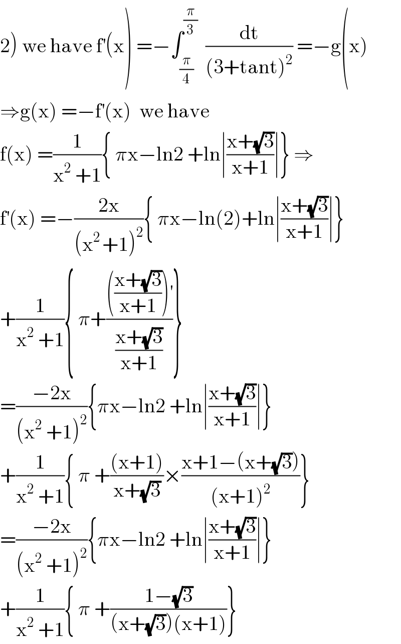 2) we have f^′ (x) =−∫_(π/4) ^(π/3)   (dt/((3+tant)^2 )) =−g(x)  ⇒g(x) =−f^′ (x)  we have  f(x) =(1/(x^2  +1)){ πx−ln2 +ln∣((x+(√3))/(x+1))∣} ⇒  f^′ (x) =−((2x)/((x^(2 ) +1)^2 )){ πx−ln(2)+ln∣((x+(√3))/(x+1))∣}  +(1/(x^2  +1)){ π+(((((x+(√3))/(x+1)))^′ )/((x+(√3))/(x+1)))}  =((−2x)/((x^2  +1)^2 )){πx−ln2 +ln∣((x+(√3))/(x+1))∣}  +(1/(x^2  +1)){ π +(((x+1))/(x+(√3)))×((x+1−(x+(√3)))/((x+1)^2 ))}  =((−2x)/((x^2  +1)^2 )){πx−ln2 +ln∣((x+(√3))/(x+1))∣}  +(1/(x^2  +1)){ π +((1−(√3))/((x+(√3))(x+1)))}  