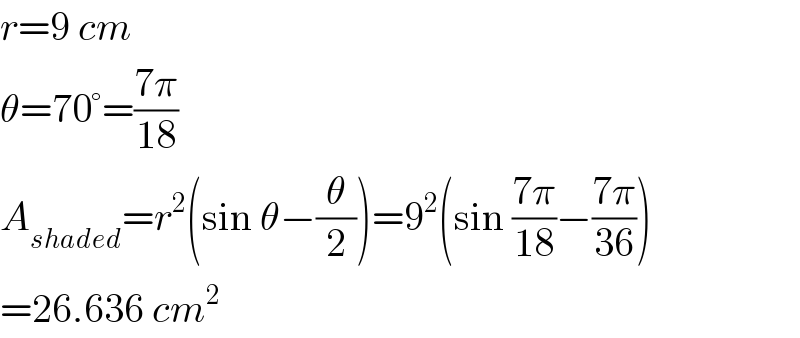 r=9 cm  θ=70°=((7π)/(18))  A_(shaded) =r^2 (sin θ−(θ/2))=9^2 (sin ((7π)/(18))−((7π)/(36)))  =26.636 cm^2   