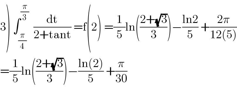3) ∫_(π/4) ^(π/3)   (dt/(2+tant)) =f(2) =(1/5)ln(((2+(√3))/3))−((ln2)/5) +((2π)/(12(5)))  =(1/5)ln(((2+(√3))/3))−((ln(2))/5) +(π/(30))  