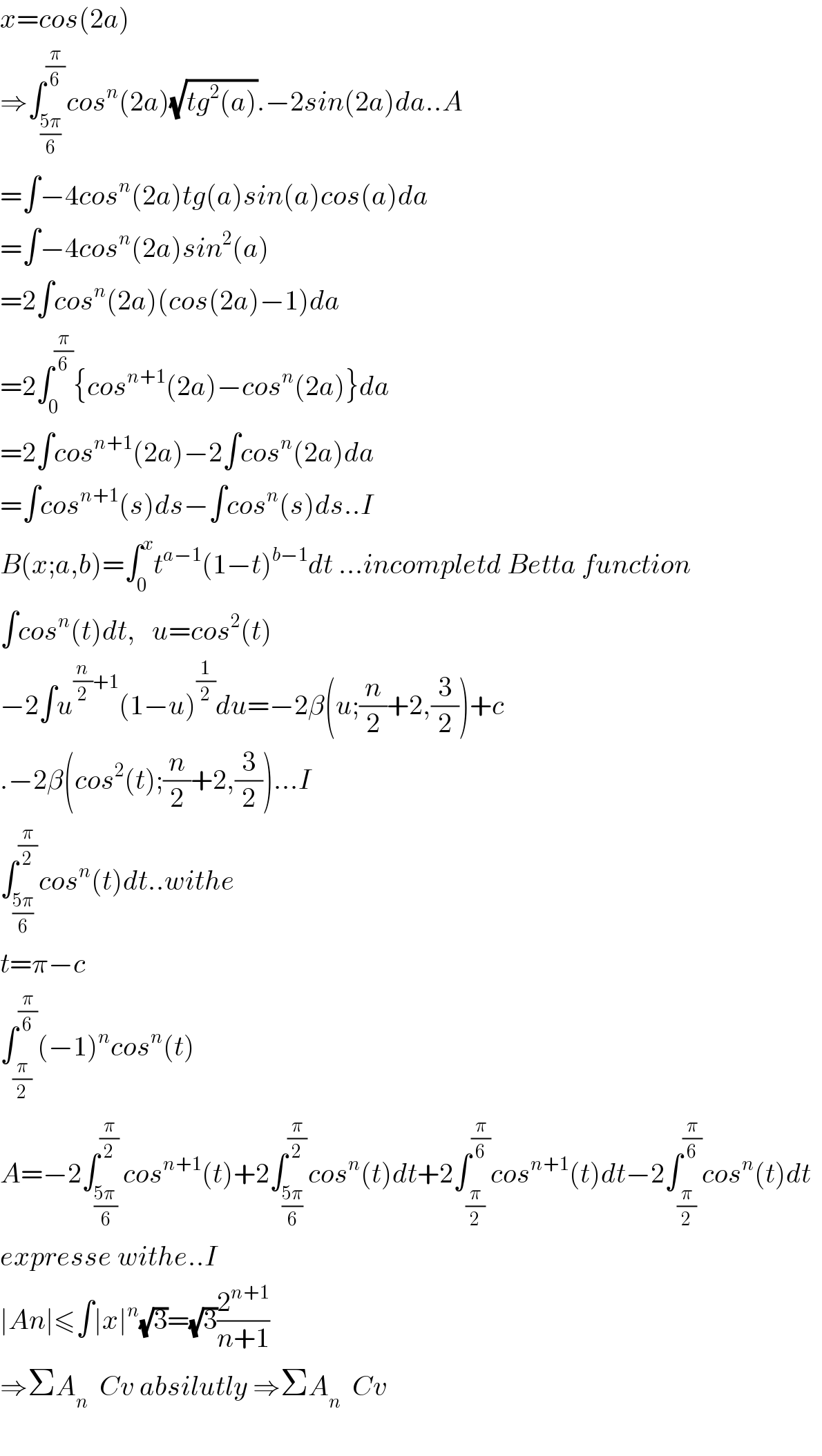 x=cos(2a)  ⇒∫_((5π)/6) ^(π/6) cos^n (2a)(√(tg^2 (a))).−2sin(2a)da..A  =∫−4cos^n (2a)tg(a)sin(a)cos(a)da  =∫−4cos^n (2a)sin^2 (a)  =2∫cos^n (2a)(cos(2a)−1)da  =2∫_0 ^(π/6) {cos^(n+1) (2a)−cos^n (2a)}da  =2∫cos^(n+1) (2a)−2∫cos^n (2a)da  =∫cos^(n+1) (s)ds−∫cos^n (s)ds..I  B(x;a,b)=∫_0 ^x t^(a−1) (1−t)^(b−1) dt ...incompletd Betta function  ∫cos^n (t)dt,   u=cos^2 (t)  −2∫u^((n/2)+1) (1−u)^(1/2) du=−2β(u;(n/2)+2,(3/2))+c  .−2β(cos^2 (t);(n/2)+2,(3/2))...I  ∫_((5π)/6) ^(π/2) cos^n (t)dt..withe  t=π−c  ∫_(π/2) ^(π/6) (−1)^n cos^n (t)  A=−2∫_((5π )/6) ^(π/2) cos^(n+1) (t)+2∫_((5π)/6) ^(π/2) cos^n (t)dt+2∫_(π/2) ^(π/6) cos^(n+1) (t)dt−2∫_(π/2) ^(π/6) cos^n (t)dt    expresse withe..I  ∣An∣≤∫∣x∣^n (√3)=(√3)(2^(n+1) /(n+1))  ⇒ΣA_n   Cv absilutly ⇒ΣA_n   Cv    