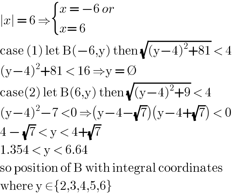 ∣x∣ = 6 ⇒ { ((x = −6 or)),((x= 6)) :}  case (1) let B(−6,y) then (√((y−4)^2 +81)) < 4  (y−4)^2 +81 < 16 ⇒y = ∅  case(2) let B(6,y) then (√((y−4)^2 +9)) < 4  (y−4)^2 −7 <0 ⇒(y−4−(√7))(y−4+(√7)) < 0  4 − (√7) < y < 4+(√7)   1.354 < y < 6.64  so position of B with integral coordinates  where y ∈{2,3,4,5,6}  