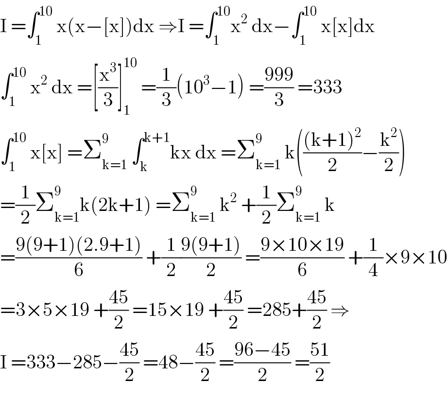 I =∫_1 ^(10)  x(x−[x])dx ⇒I =∫_1 ^(10) x^2  dx−∫_1 ^(10)  x[x]dx  ∫_1 ^(10)  x^2  dx =[(x^3 /3)]_1 ^(10)  =(1/3)(10^3 −1) =((999)/3) =333  ∫_1 ^(10)  x[x] =Σ_(k=1) ^9  ∫_k ^(k+1) kx dx =Σ_(k=1) ^9  k((((k+1)^2 )/2)−(k^2 /2))  =(1/2)Σ_(k=1) ^9 k(2k+1) =Σ_(k=1) ^9  k^2  +(1/2)Σ_(k=1) ^9  k  =((9(9+1)(2.9+1))/6) +(1/2)((9(9+1))/2) =((9×10×19)/6) +(1/4)×9×10  =3×5×19 +((45)/2) =15×19 +((45)/2) =285+((45)/2) ⇒  I =333−285−((45)/2) =48−((45)/2) =((96−45)/2) =((51)/2)    