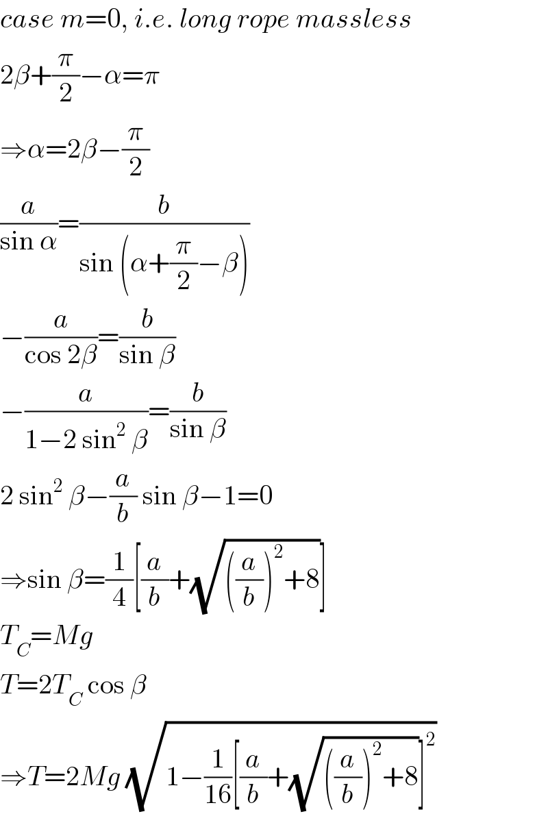 case m=0, i.e. long rope massless  2β+(π/2)−α=π  ⇒α=2β−(π/2)  (a/(sin α))=(b/(sin (α+(π/2)−β)))  −(a/(cos 2β))=(b/(sin β))  −(a/(1−2 sin^2  β))=(b/(sin β))  2 sin^2  β−(a/b) sin β−1=0  ⇒sin β=(1/4)[(a/b)+(√(((a/b))^2 +8))]  T_C =Mg  T=2T_C  cos β  ⇒T=2Mg (√(1−(1/(16))[(a/b)+(√(((a/b))^2 +8))]^2 ))  