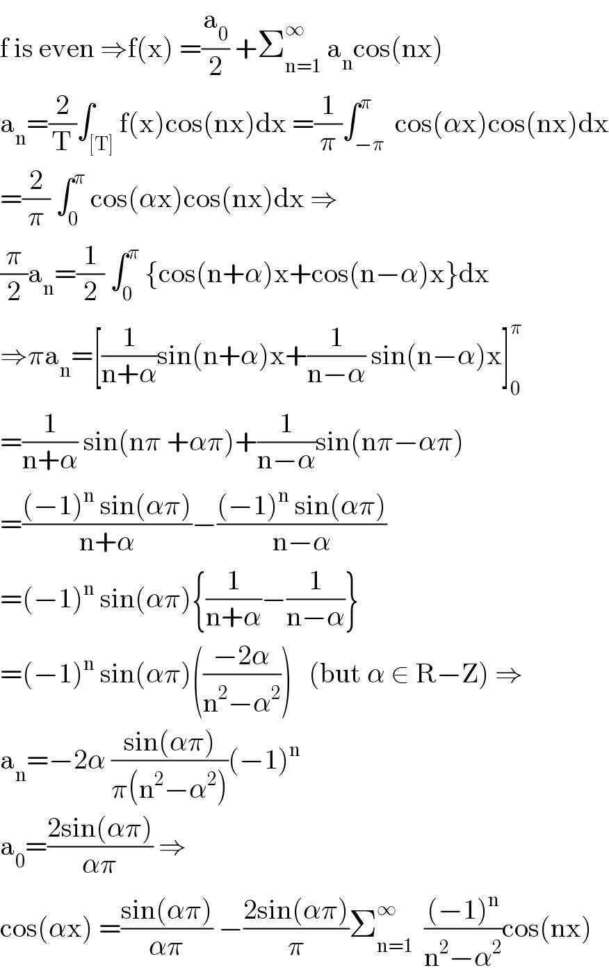 f is even ⇒f(x) =(a_0 /2) +Σ_(n=1) ^∞  a_n cos(nx)   a_n =(2/T)∫_([T]) f(x)cos(nx)dx =(1/π)∫_(−π) ^π  cos(αx)cos(nx)dx  =(2/π) ∫_0 ^π  cos(αx)cos(nx)dx ⇒  (π/2)a_n =(1/2) ∫_0 ^π  {cos(n+α)x+cos(n−α)x}dx  ⇒πa_n =[(1/(n+α))sin(n+α)x+(1/(n−α)) sin(n−α)x]_0 ^π   =(1/(n+α)) sin(nπ +απ)+(1/(n−α))sin(nπ−απ)  =(((−1)^n  sin(απ))/(n+α))−(((−1)^n  sin(απ))/(n−α))  =(−1)^n  sin(απ){(1/(n+α))−(1/(n−α))}  =(−1)^n  sin(απ)(((−2α)/(n^2 −α^2 )))   (but α ∈ R−Z) ⇒  a_n =−2α ((sin(απ))/(π(n^2 −α^2 )))(−1)^n   a_0 =((2sin(απ))/(απ)) ⇒  cos(αx) =((sin(απ))/(απ)) −((2sin(απ))/π)Σ_(n=1) ^∞   (((−1)^n )/(n^2 −α^2 ))cos(nx)  