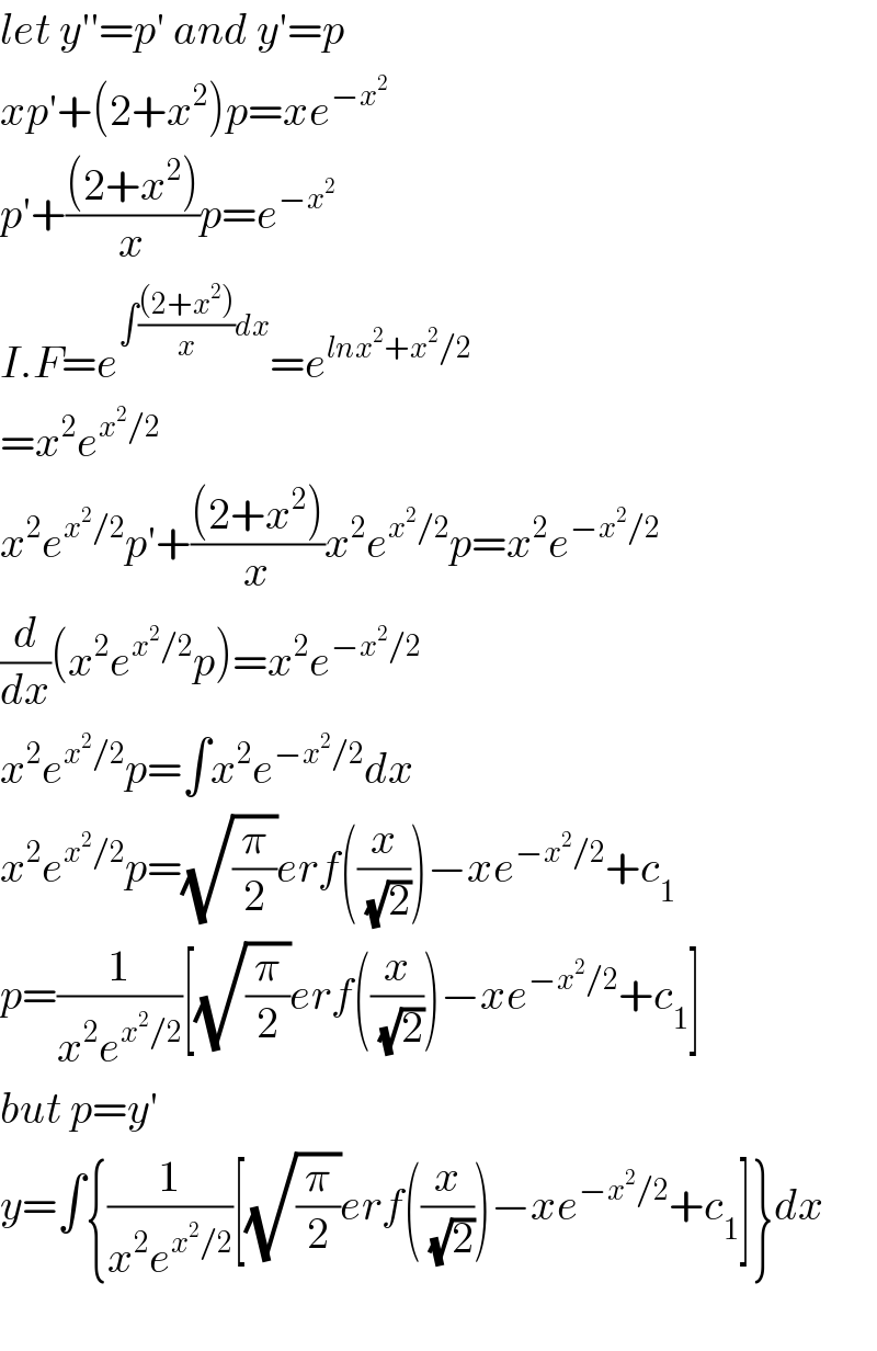 let y′′=p′ and y′=p  xp′+(2+x^2 )p=xe^(−x^2 )   p′+(((2+x^2 ))/x)p=e^(−x^2 )   I.F=e^(∫(((2+x^2 ))/x)dx) =e^(lnx^2 +x^2 /2)   =x^2 e^(x^2 /2)   x^2 e^(x^2 /2) p′+(((2+x^2 ))/x)x^2 e^(x^2 /2) p=x^2 e^(−x^2 /2)   (d/dx)(x^2 e^(x^2 /2) p)=x^2 e^(−x^2 /2)   x^2 e^(x^2 /2) p=∫x^2 e^(−x^2 /2) dx  x^2 e^(x^2 /2) p=(√(π/2))erf((x/(√2)))−xe^(−x^2 /2) +c_1   p=(1/(x^2 e^(x^2 /2) ))[(√(π/2))erf((x/(√2)))−xe^(−x^2 /2) +c_1 ]  but p=y′  y=∫{(1/(x^2 e^(x^2 /2) ))[(√(π/2))erf((x/(√2)))−xe^(−x^2 /2) +c_1 ]}dx    