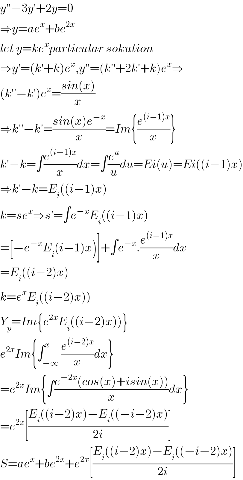 y′′−3y′+2y=0  ⇒y=ae^x +be^(2x)   let y=ke^x particular sokution  ⇒y′=(k′+k)e^x ,y′′=(k′′+2k′+k)e^x ⇒  (k′′−k′)e^x =((sin(x))/x)  ⇒k′′−k′=((sin(x)e^(−x) )/x)=Im{(e^((i−1)x) /x)}  k′−k=∫(e^((i−1)x) /x)dx=∫(e^u /u)du=Ei(u)=Ei((i−1)x)  ⇒k′−k=E_i ((i−1)x)  k=se^x ⇒s′=∫e^(−x) E_i ((i−1)x)  =[−e^(−x) E_i (i−1)x)]+∫e^(−x) .(e^((i−1)x) /x)dx  =E_i ((i−2)x)  k=e^x E_i ((i−2)x))  Y_p =Im{e^(2x) E_i ((i−2)x))}  e^(2x) Im{∫_(−∞) ^x (e^((i−2)x) /x)dx}  =e^(2x) Im{∫((e^(−2x) (cos(x)+isin(x)))/x)dx}  =e^(2x) [((E_i ((i−2)x)−E_i ((−i−2)x))/(2i))]  S=ae^x +be^(2x) +e^(2x) [((E_i ((i−2)x)−E_i ((−i−2)x))/(2i))]  