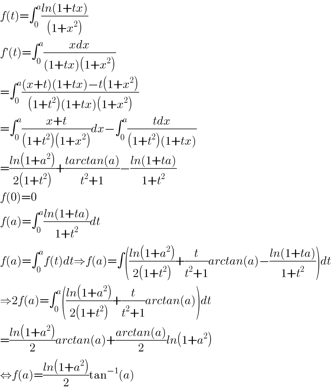 f(t)=∫_0 ^a ((ln(1+tx))/((1+x^2 )))  f′(t)=∫_0 ^a ((xdx)/((1+tx)(1+x^2 )))  =∫_0 ^a (((x+t)(1+tx)−t(1+x^2 ))/((1+t^2 )(1+tx)(1+x^2 )))  =∫_0 ^a ((x+t)/((1+t^2 )(1+x^2 )))dx−∫_0 ^a ((tdx)/((1+t^2 )(1+tx)))  =((ln(1+a^2 ))/(2(1+t^2 )))+((tarctan(a))/(t^2 +1))−((ln(1+ta))/(1+t^2 ))  f(0)=0  f(a)=∫_0 ^a ((ln(1+ta))/(1+t^2 ))dt  f(a)=∫_0 ^a f(t)dt⇒f(a)=∫(((ln(1+a^2 ))/(2(1+t^2 )))+(t/(t^2 +1))arctan(a)−((ln(1+ta))/(1+t^2 )))dt  ⇒2f(a)=∫_0 ^a (((ln(1+a^2 ))/(2(1+t^2 )))+(t/(t^2 +1))arctan(a))dt  =((ln(1+a^2 ))/2)arctan(a)+((arctan(a))/2)ln(1+a^2 )  ⇔f(a)=((ln(1+a^2 ))/2)tan^(−1) (a)  