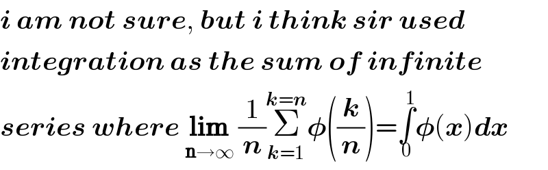 i am not sure, but i think sir used  integration as the sum of infinite  series where lim_(n→∞)  (1/n)Σ_(k=1) ^(k=n) 𝛗((k/n))=∫_0 ^1 𝛗(x)dx  