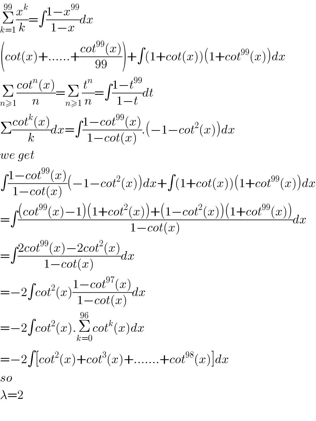 Σ_(k=1) ^(99) (x^k /k)=∫((1−x^(99) )/(1−x))dx  (cot(x)+......+((cot^(99) (x))/(99)))+∫(1+cot(x))(1+cot^(99) (x))dx  Σ_(n≥1) ((cot^n (x))/n)=Σ_(n≥1) (t^n /n)=∫((1−t^(99) )/(1−t))dt  Σ((cot^k (x))/k)dx=∫((1−cot^(99) (x))/(1−cot(x))).(−1−cot^2 (x))dx  we get  ∫((1−cot^(99) (x))/(1−cot(x)))(−1−cot^2 (x))dx+∫(1+cot(x))(1+cot^(99) (x))dx  =∫(((cot^(99) (x)−1)(1+cot^2 (x))+(1−cot^2 (x))(1+cot^(99) (x)))/(1−cot(x)))dx  =∫((2cot^(99) (x)−2cot^2 (x))/(1−cot(x)))dx  =−2∫cot^2 (x)((1−cot^(97) (x))/(1−cot(x)))dx  =−2∫cot^2 (x).Σ_(k=0) ^(96) cot^k (x)dx  =−2∫[cot^2 (x)+cot^3 (x)+.......+cot^(98) (x)]dx  so  λ=2     