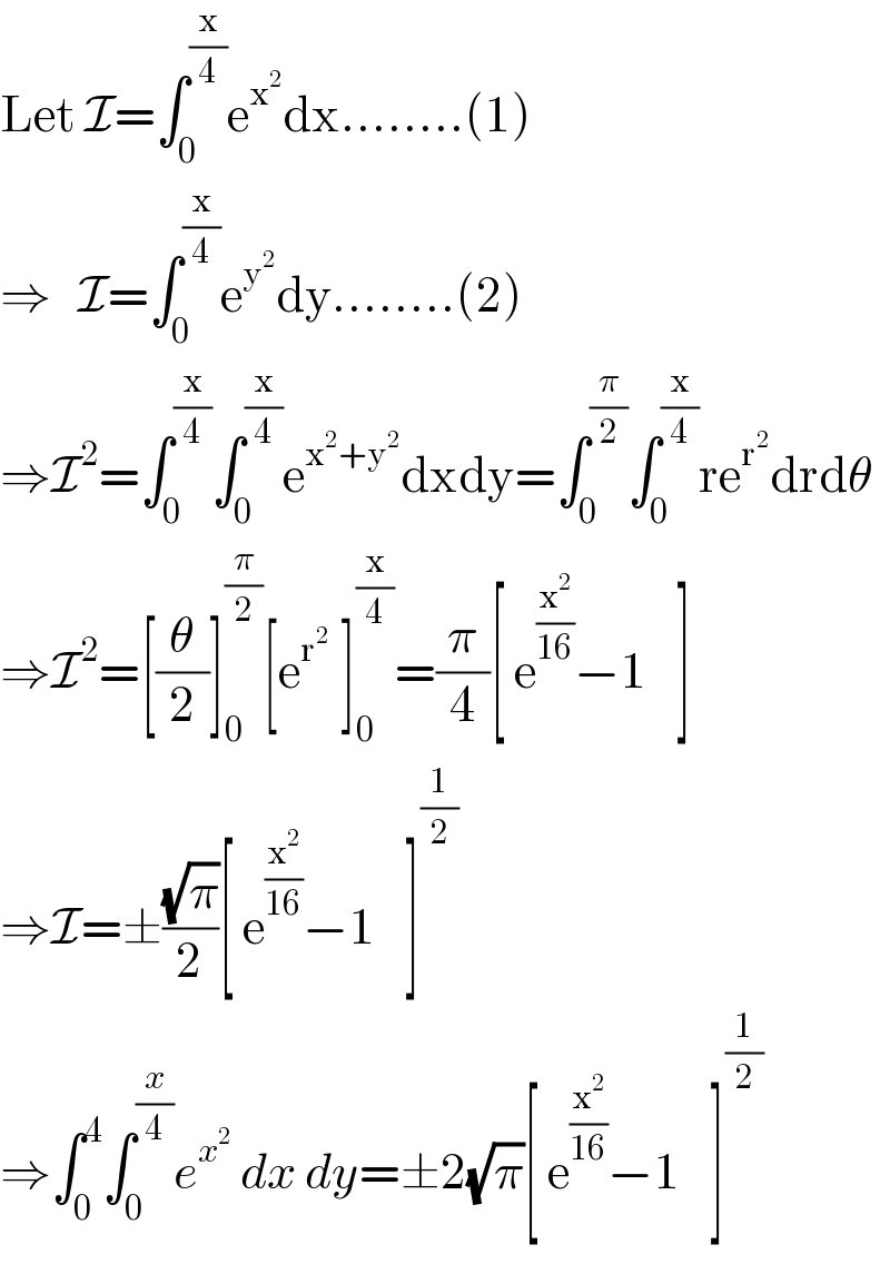 Let I=∫_0 ^(x/4) e^x^2  dx........(1)  ⇒   I=∫_0 ^(x/4) e^y^2  dy........(2)  ⇒I^2 =∫_0 ^(x/4) ∫_0 ^(x/4) e^(x^2 +y^2 ) dxdy=∫_0 ^(π/2) ∫_0 ^(x/4) re^r^2  drdθ  ⇒I^2 =[(θ/2)]_0 ^(π/2) [e_ ^r^2^   ]_0 ^(x/4) =(π/4)[ e^(x^2 /(16)) −1_ ]  ⇒I=±((√π)/2)[ e^(x^2 /(16)) −1_ ]^(1/2)   ⇒∫_0 ^4 ∫_0 ^(x/4) e^x^2   dx dy=±2(√π)[ e^(x^2 /(16)) −1_ ]^(1/2)   