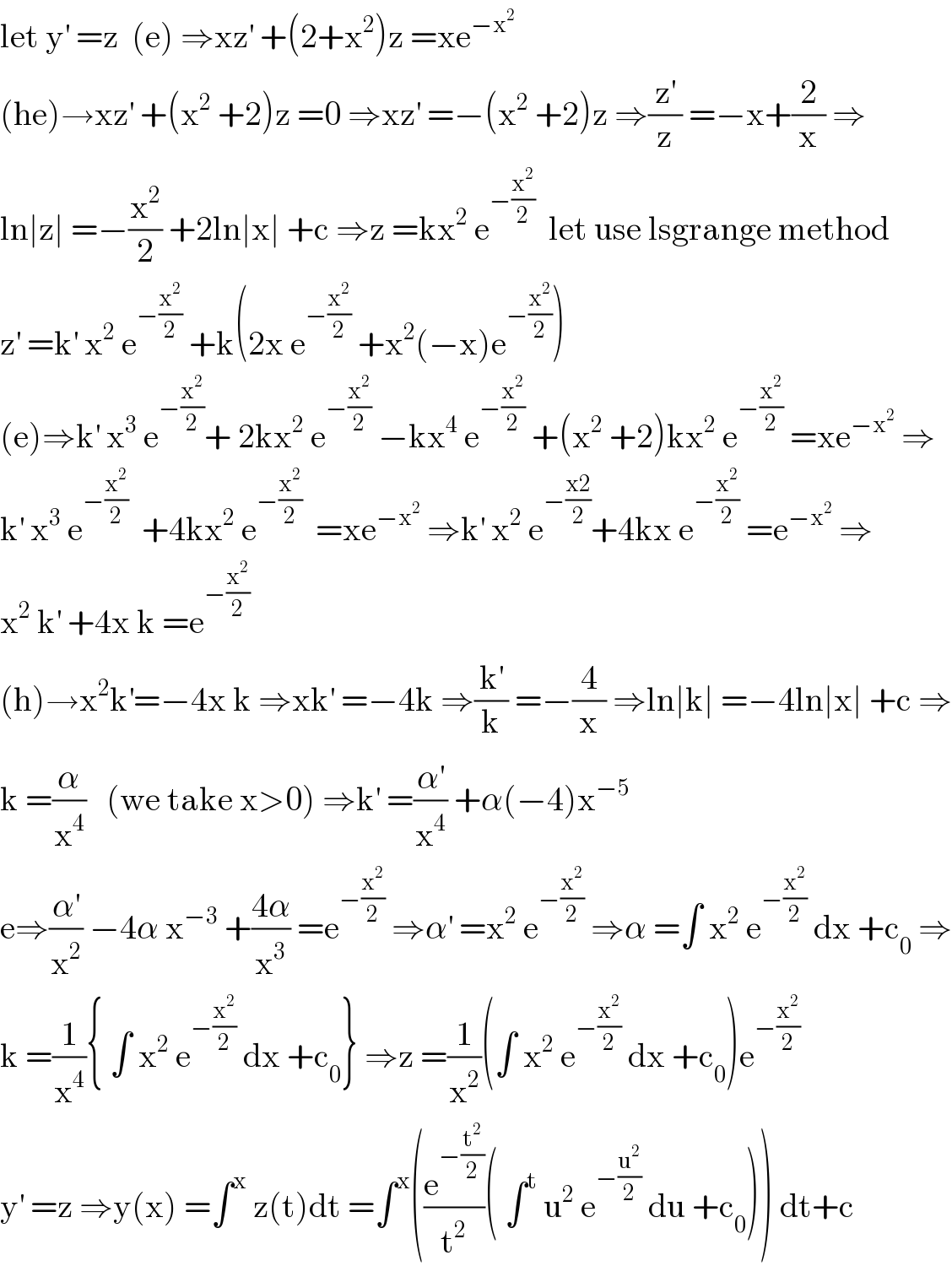 let y^′  =z  (e) ⇒xz^′  +(2+x^2 )z =xe^(−x^2 )   (he)→xz^′  +(x^2  +2)z =0 ⇒xz^′  =−(x^2  +2)z ⇒(z^′ /z) =−x+(2/x) ⇒  ln∣z∣ =−(x^2 /2) +2ln∣x∣ +c ⇒z =kx^2  e^(−(x^2 /2))   let use lsgrange method  z^′  =k^′  x^2  e^(−(x^2 /2))  +k(2x e^(−(x^2 /2))  +x^2 (−x)e^(−(x^2 /2)) )  (e)⇒k^′  x^3  e^(−(x^2 /2)) + 2kx^2  e^(−(x^2 /2))  −kx^4  e^(−(x^2 /2))  +(x^2  +2)kx^2  e^(−(x^2 /2))  =xe^(−x^2 )  ⇒  k^′  x^3  e^(−(x^2 /2))   +4kx^2  e^(−(x^2 /2))   =xe^(−x^2 )  ⇒k^′  x^2  e^(−((x2)/2)) +4kx e^(−(x^2 /2))  =e^(−x^2 )  ⇒  x^2  k^′  +4x k =e^(−(x^2 /2))   (h)→x^2 k^′ =−4x k ⇒xk^′  =−4k ⇒(k^′ /k) =−(4/x) ⇒ln∣k∣ =−4ln∣x∣ +c ⇒  k =(α/x^4 )   (we take x>0) ⇒k^′  =(α^′ /x^4 ) +α(−4)x^(−5)   e⇒(α^′ /x^2 ) −4α x^(−3)  +((4α)/x^3 ) =e^(−(x^2 /2))  ⇒α^′  =x^2  e^(−(x^2 /2))  ⇒α =∫ x^2  e^(−(x^2 /2))  dx +c_0  ⇒  k =(1/x^4 ){ ∫ x^2  e^(−(x^2 /2))  dx +c_0 } ⇒z =(1/x^2 )(∫ x^2  e^(−(x^2 /2))  dx +c_0 )e^(−(x^2 /2))   y^′  =z ⇒y(x) =∫^x  z(t)dt =∫^x ((e^(−(t^2 /2)) /t^2 )( ∫^t  u^2  e^(−(u^2 /2))  du +c_0 )) dt+c  