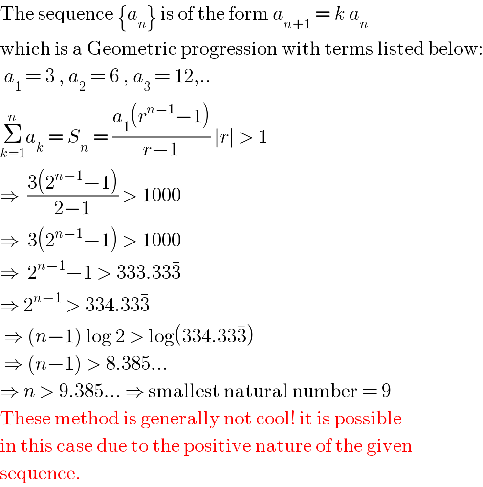 The sequence {a_n } is of the form a_(n+1)  = k a_n    which is a Geometric progression with terms listed below:   a_1  = 3 , a_2  = 6 , a_3  = 12,..  Σ_(k=1) ^n a_k  = S_n  = ((a_1 (r^(n−1) −1))/(r−1)) ∣r∣ > 1  ⇒  ((3(2^(n−1) −1))/(2−1)) > 1000  ⇒  3(2^(n−1) −1) > 1000  ⇒  2^(n−1) −1 > 333.333^�   ⇒ 2^(n−1)  > 334.333^�      ⇒ (n−1) log 2 > log(334.333^� )   ⇒ (n−1) > 8.385...  ⇒ n > 9.385... ⇒ smallest natural number = 9  These method is generally not cool! it is possible  in this case due to the positive nature of the given  sequence.  