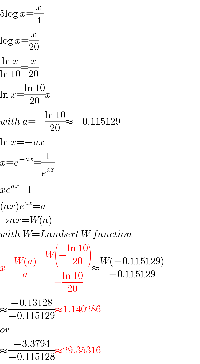 5log x=(x/4)  log x=(x/(20))  ((ln x)/(ln 10))=(x/(20))  ln x=((ln 10)/(20))x  with a=−((ln 10)/(20))≈−0.115129  ln x=−ax  x=e^(−ax) =(1/e^(ax) )  xe^(ax) =1  (ax)e^(ax) =a  ⇒ax=W(a)  with W=Lambert W function  x=((W(a))/a)=((W(−((ln 10)/(20))))/(−((ln 10)/(20))))≈((W(−0.115129))/(−0.115129))  ≈((−0.13128)/(−0.115129))≈1.140286  or  ≈((−3.3794)/(−0.115128))≈29.35316  