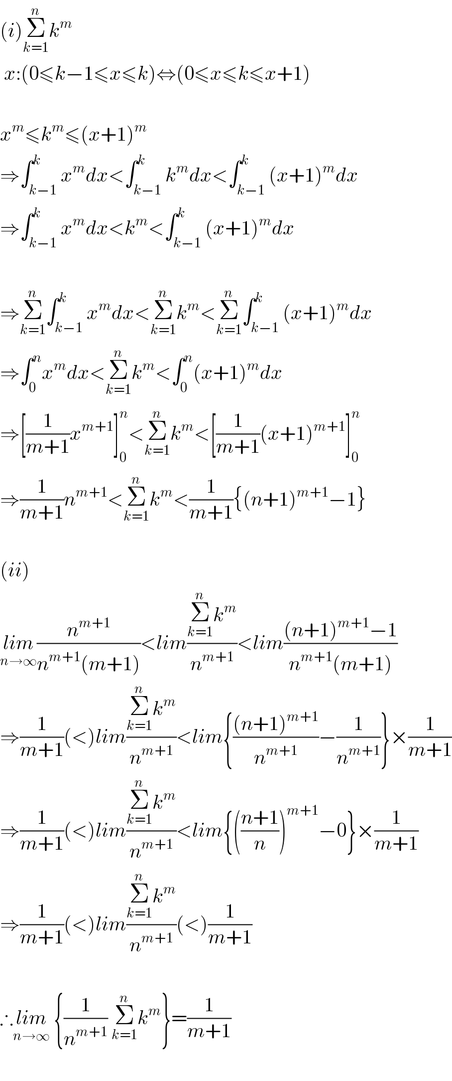 (i)Σ_(k=1) ^n k^m    x:(0≤k−1≤x≤k)⇔(0≤x≤k≤x+1)    x^m ≤k^m ≤(x+1)^m   ⇒∫_(k−1) ^k x^m dx<∫_(k−1) ^k k^m dx<∫_(k−1) ^k (x+1)^m dx  ⇒∫_(k−1) ^k x^m dx<k^m <∫_(k−1) ^k (x+1)^m dx    ⇒Σ_(k=1) ^n ∫_(k−1) ^k x^m dx<Σ_(k=1) ^n k^m <Σ_(k=1) ^n ∫_(k−1) ^k (x+1)^m dx  ⇒∫_0 ^n x^m dx<Σ_(k=1) ^n k^m <∫_0 ^n (x+1)^m dx  ⇒[(1/(m+1))x^(m+1) ]_0 ^n <Σ_(k=1) ^n k^m <[(1/(m+1))(x+1)^(m+1) ]_0 ^n   ⇒(1/(m+1))n^(m+1) <Σ_(k=1) ^n k^m <(1/(m+1)){(n+1)^(m+1) −1}    (ii)  lim_(n→∞) (n^(m+1) /(n^(m+1) (m+1)))<lim((Σ_(k=1) ^n k^m )/n^(m+1) )<lim(((n+1)^(m+1) −1)/(n^(m+1) (m+1)))  ⇒(1/(m+1))(<)lim((Σ_(k=1) ^n k^m )/n^(m+1) )<lim{(((n+1)^(m+1) )/n^(m+1) )−(1/n^(m+1) )}×(1/(m+1))  ⇒(1/(m+1))(<)lim((Σ_(k=1) ^n k^m )/n^(m+1) )<lim{(((n+1)/n))^(m+1) −0}×(1/(m+1))  ⇒(1/(m+1))(<)lim((Σ_(k=1) ^n k^m )/n^(m+1) )(<)(1/(m+1))    ∴lim_(n→∞)  {(1/n^(m+1) ) Σ_(k=1) ^n k^m }=(1/(m+1))    