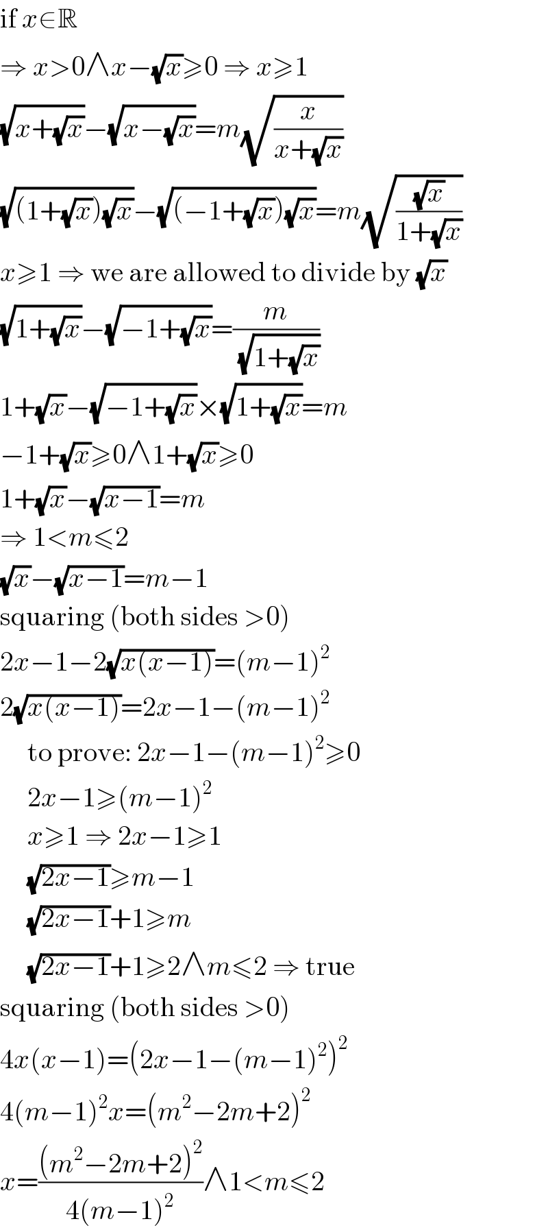 if x∈R  ⇒ x>0∧x−(√x)≥0 ⇒ x≥1  (√(x+(√x)))−(√(x−(√x)))=m(√(x/(x+(√x))))  (√((1+(√x))(√x)))−(√((−1+(√x))(√x)))=m(√((√x)/(1+(√x))))  x≥1 ⇒ we are allowed to divide by (√x)  (√(1+(√x)))−(√(−1+(√x)))=(m/(√(1+(√x))))  1+(√x)−(√(−1+(√x)))×(√(1+(√x)))=m  −1+(√x)≥0∧1+(√x)≥0  1+(√x)−(√(x−1))=m  ⇒ 1<m≤2  (√x)−(√(x−1))=m−1  squaring (both sides >0)  2x−1−2(√(x(x−1)))=(m−1)^2   2(√(x(x−1)))=2x−1−(m−1)^2        to prove: 2x−1−(m−1)^2 ≥0       2x−1≥(m−1)^2        x≥1 ⇒ 2x−1≥1       (√(2x−1))≥m−1       (√(2x−1))+1≥m       (√(2x−1))+1≥2∧m≤2 ⇒ true  squaring (both sides >0)  4x(x−1)=(2x−1−(m−1)^2 )^2   4(m−1)^2 x=(m^2 −2m+2)^2   x=(((m^2 −2m+2)^2 )/(4(m−1)^2 ))∧1<m≤2  