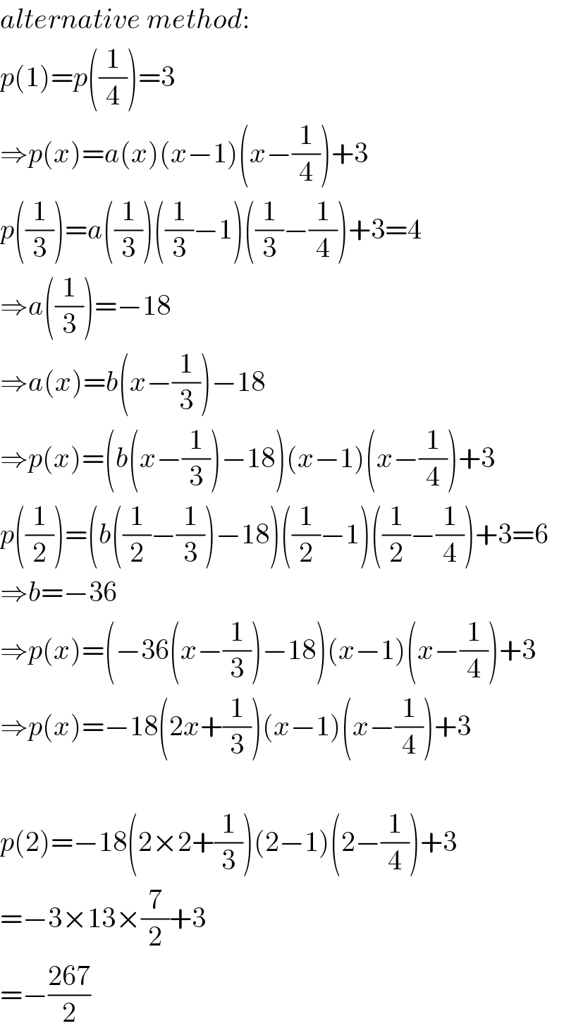 alternative method:  p(1)=p((1/4))=3  ⇒p(x)=a(x)(x−1)(x−(1/4))+3  p((1/3))=a((1/3))((1/3)−1)((1/3)−(1/4))+3=4  ⇒a((1/3))=−18  ⇒a(x)=b(x−(1/3))−18  ⇒p(x)=(b(x−(1/3))−18)(x−1)(x−(1/4))+3  p((1/2))=(b((1/2)−(1/3))−18)((1/2)−1)((1/2)−(1/4))+3=6  ⇒b=−36  ⇒p(x)=(−36(x−(1/3))−18)(x−1)(x−(1/4))+3  ⇒p(x)=−18(2x+(1/3))(x−1)(x−(1/4))+3    p(2)=−18(2×2+(1/3))(2−1)(2−(1/4))+3  =−3×13×(7/2)+3  =−((267)/2)  
