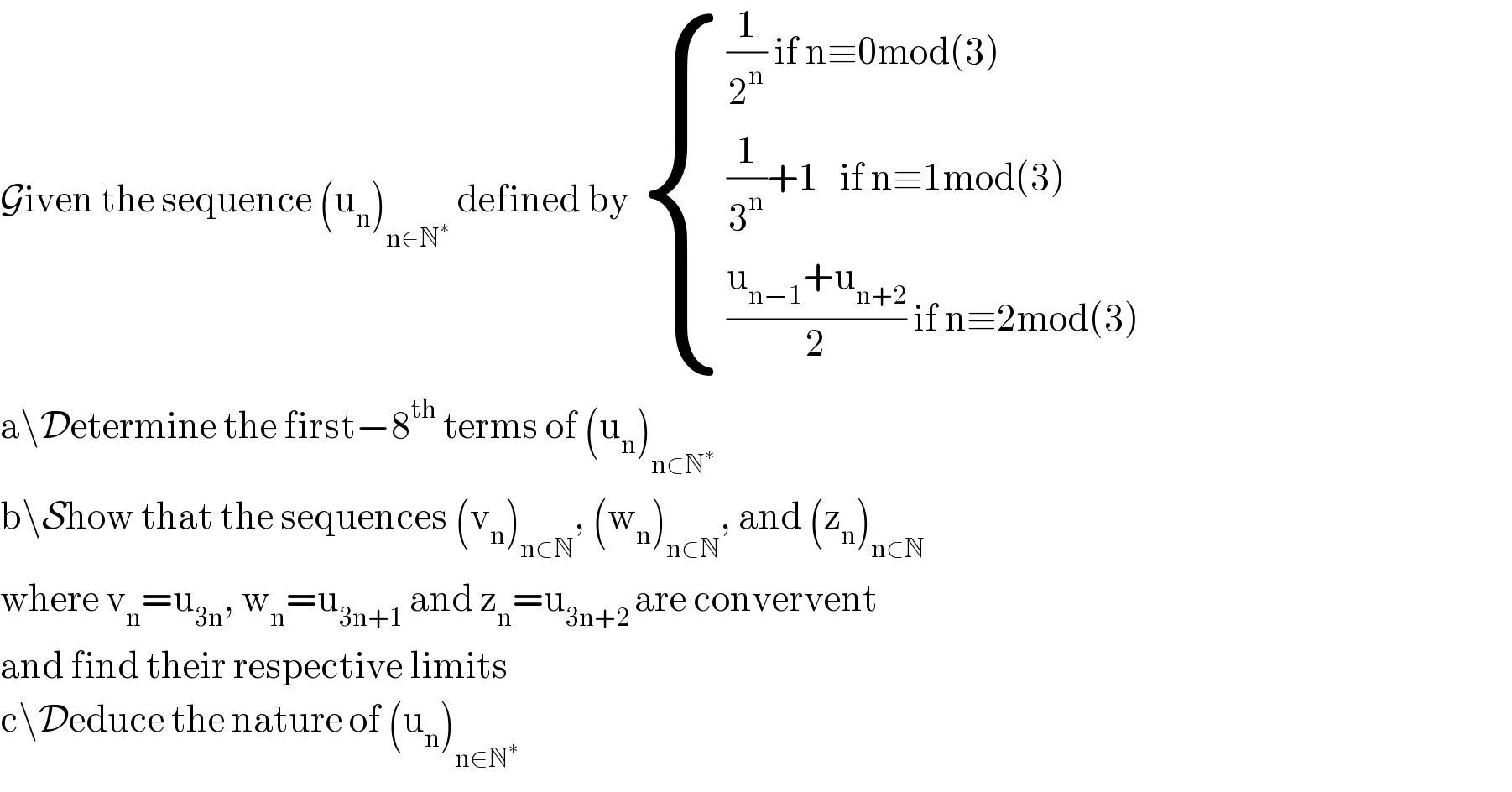 Given the sequence (u_n )_(n∈N^∗ )  defined by  { (((1/2^n ) if n≡0mod(3))),(((1/3^n )+1   if n≡1mod(3))),((((u_(n−1) +u_(n+2) )/2) if n≡2mod(3))) :}  a\Determine the first−8^(th)  terms of (u_n )_(n∈N^∗ )   b\Show that the sequences (v_n )_(n∈N) , (w_n )_(n∈N) , and (z_n )_(n∈N)   where v_n =u_(3n) , w_n =u_(3n+1)  and z_n =u_(3n+2 ) are convervent  and find their respective limits  c\Deduce the nature of (u_n )_(n∈N^∗ )   