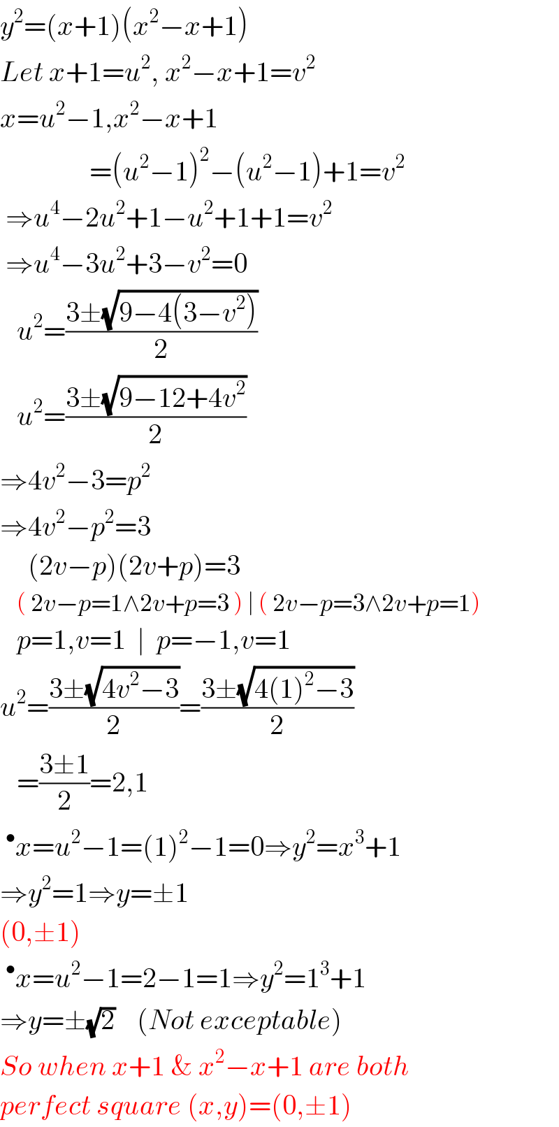 y^2 =(x+1)(x^2 −x+1)  Let x+1=u^2 , x^2 −x+1=v^2   x=u^2 −1,x^2 −x+1                  =(u^2 −1)^2 −(u^2 −1)+1=v^2    ⇒u^4 −2u^2 +1−u^2 +1+1=v^2    ⇒u^4 −3u^2 +3−v^2 =0     u^2 =((3±(√(9−4(3−v^2 ))))/2)     u^2 =((3±(√(9−12+4v^2 )))/2)  ⇒4v^2 −3=p^2   ⇒4v^2 −p^2 =3       (2v−p)(2v+p)=3      ( 2v−p=1∧2v+p=3 ) ∣ ( 2v−p=3∧2v+p=1)     p=1,v=1  ∣  p=−1,v=1  u^2 =((3±(√(4v^2 −3)))/2)=((3±(√(4(1)^2 −3)))/2)     =((3±1)/2)=2,1  ^• x=u^2 −1=(1)^2 −1=0⇒y^2 =x^3 +1  ⇒y^2 =1⇒y=±1  (0,±1)  ^• x=u^2 −1=2−1=1⇒y^2 =1^3 +1  ⇒y=±(√2)    (Not exceptable)  So when x+1 & x^2 −x+1 are both  perfect square (x,y)=(0,±1)  