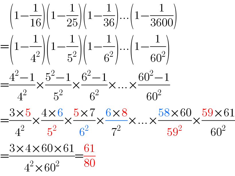     (1−(1/(16)))(1−(1/(25)))(1−(1/(36)))...(1−(1/(3600)))  =(1−(1/4^2 ))(1−(1/5^2 ))(1−(1/6^2 ))...(1−(1/(60^2 )))  =((4^2 −1)/4^2 )×((5^2 −1)/5^2 )×((6^2 −1)/6^2 )×...×((60^2 −1)/(60^2 ))  =((3×5)/4^2 )×((4×6)/5^2 )×((5×7)/6^2 )×((6×8)/7^2 )×...×((58×60)/(59^2 ))×((59×61)/(60^2 ))  =((3×4×60×61)/(4^2 ×60^2 ))=((61)/(80))  