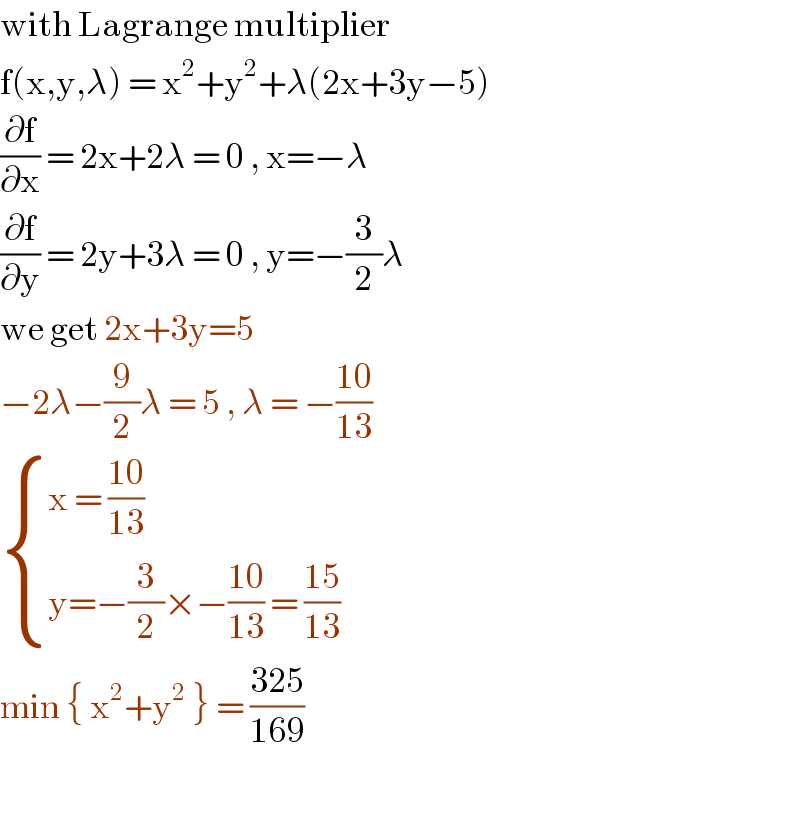 with Lagrange multiplier  f(x,y,λ) = x^2 +y^2 +λ(2x+3y−5)  (∂f/∂x) = 2x+2λ = 0 , x=−λ  (∂f/∂y) = 2y+3λ = 0 , y=−(3/2)λ  we get 2x+3y=5  −2λ−(9/2)λ = 5 , λ = −((10)/(13))   { ((x = ((10)/(13)))),((y=−(3/2)×−((10)/(13)) = ((15)/(13)))) :}  min { x^2 +y^2  } = ((325)/(169))    