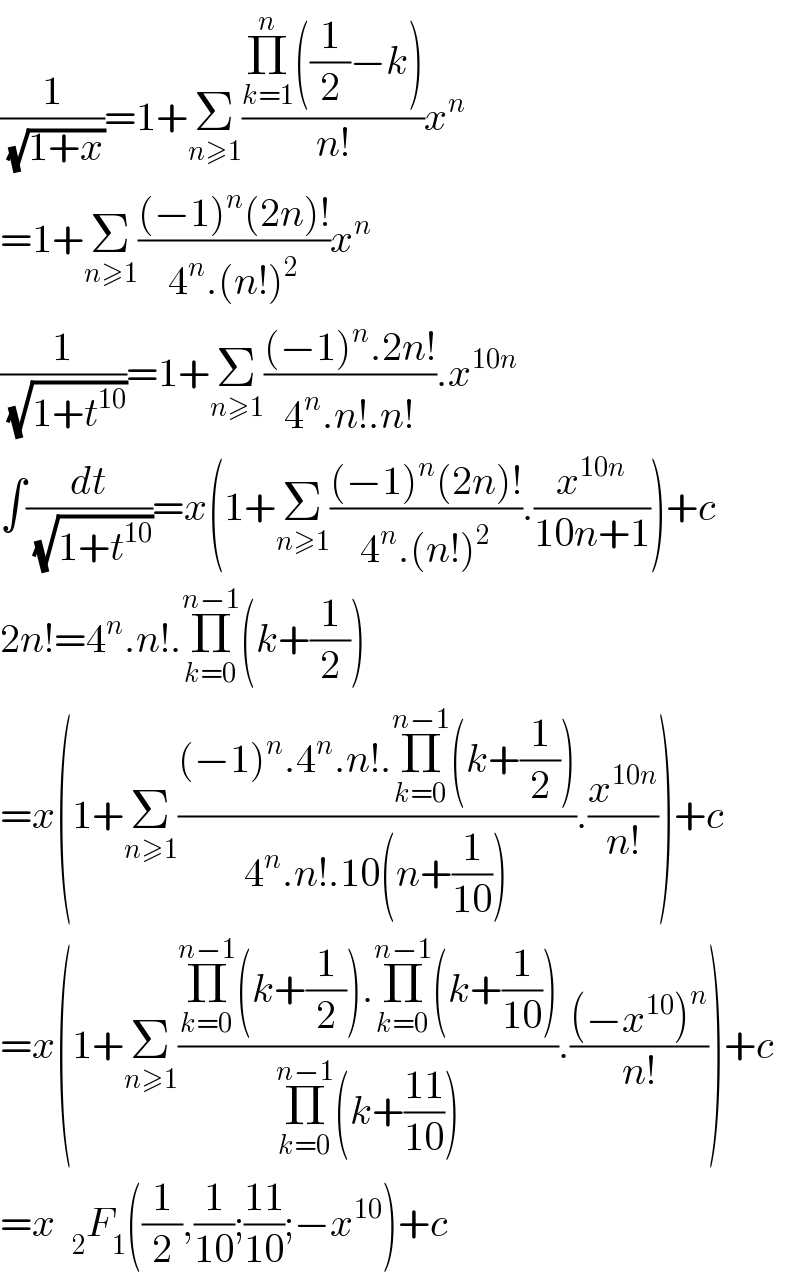 (1/(√(1+x)))=1+Σ_(n≥1) ((Π_(k=1) ^n ((1/2)−k))/(n!))x^n   =1+Σ_(n≥1) (((−1)^n (2n)!)/(4^n .(n!)^2 ))x^n   (1/(√(1+t^(10) )))=1+Σ_(n≥1) (((−1)^n .2n!)/(4^n .n!.n!)).x^(10n)   ∫(dt/(√(1+t^(10) )))=x(1+Σ_(n≥1) (((−1)^n (2n)!)/(4^n .(n!)^2 )).(x^(10n) /(10n+1)))+c  2n!=4^n .n!.Π_(k=0) ^(n−1) (k+(1/2))  =x(1+Σ_(n≥1) (((−1)^n .4^n .n!.Π_(k=0) ^(n−1) (k+(1/2)))/(4^n .n!.10(n+(1/(10))))).(x^(10n) /(n!)))+c  =x(1+Σ_(n≥1) ((Π_(k=0) ^(n−1) (k+(1/2)).Π_(k=0) ^(n−1) (k+(1/(10))))/(Π_(k=0) ^(n−1) (k+((11)/(10))))).(((−x^(10) )^n )/(n!)))+c  =x  _2 F_1 ((1/2),(1/(10));((11)/(10));−x^(10) )+c  