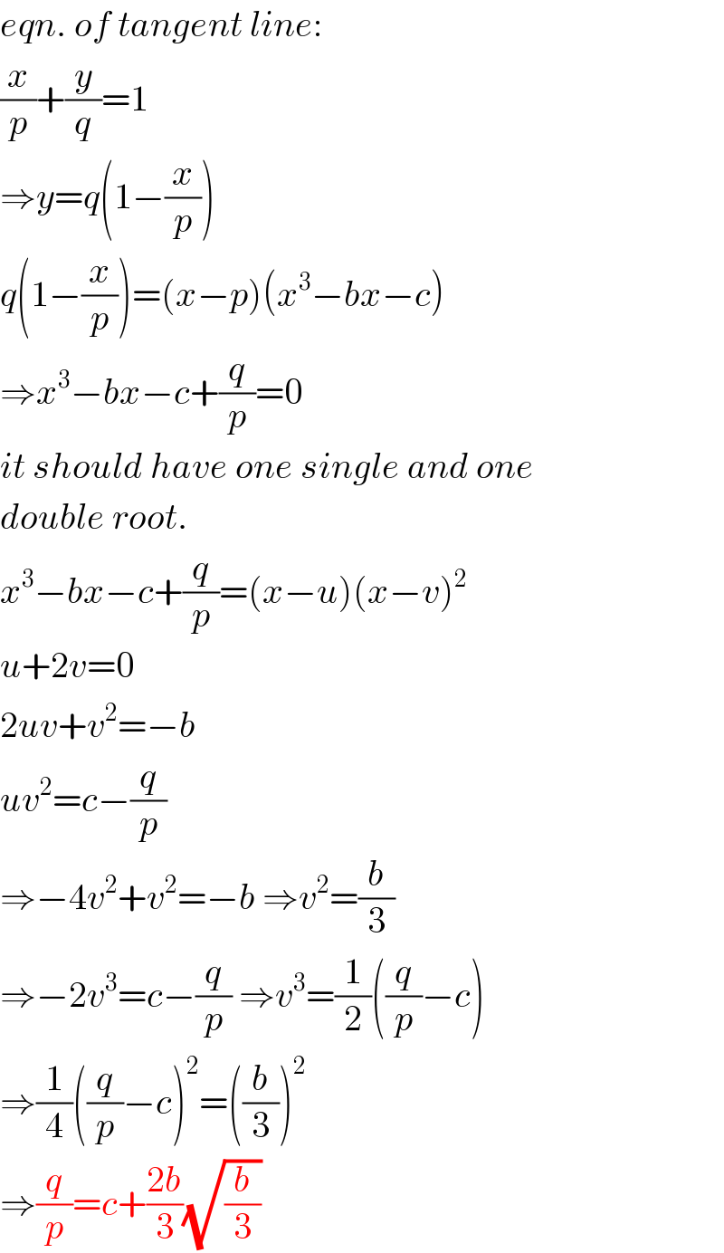eqn. of tangent line:  (x/p)+(y/q)=1  ⇒y=q(1−(x/p))  q(1−(x/p))=(x−p)(x^3 −bx−c)  ⇒x^3 −bx−c+(q/p)=0  it should have one single and one  double root.  x^3 −bx−c+(q/p)=(x−u)(x−v)^2   u+2v=0  2uv+v^2 =−b  uv^2 =c−(q/p)  ⇒−4v^2 +v^2 =−b ⇒v^2 =(b/3)  ⇒−2v^3 =c−(q/p) ⇒v^3 =(1/2)((q/p)−c)  ⇒(1/4)((q/p)−c)^2 =((b/3))^2   ⇒(q/p)=c+((2b)/3)(√(b/3))  