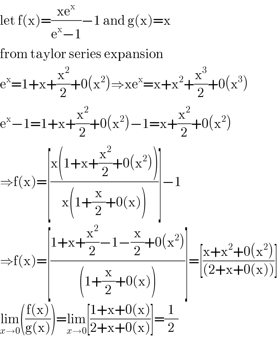 let f(x)=((xe^x )/(e^x −1))−1 and g(x)=x  from taylor series expansion  e^x =1+x+(x^2 /2)+0(x^2 )⇒xe^x =x+x^2 +(x^3 /2)+0(x^3 )  e^x −1=1+x+(x^2 /2)+0(x^2 )−1=x+(x^2 /2)+0(x^2 )  ⇒f(x)=[((x(1+x+(x^2 /2)+0(x^2 )))/(x(1+(x/2)+0(x))))]−1  ⇒f(x)=[((1+x+(x^2 /2)−1−(x/2)+0(x^2 ))/((1+(x/2)+0(x))))]=[((x+x^2 +0(x^2 ))/((2+x+0(x))))]  lim_(x→0) (((f(x))/(g(x))))=lim_(x→0) [((1+x+0(x))/(2+x+0(x)))]=(1/2)  