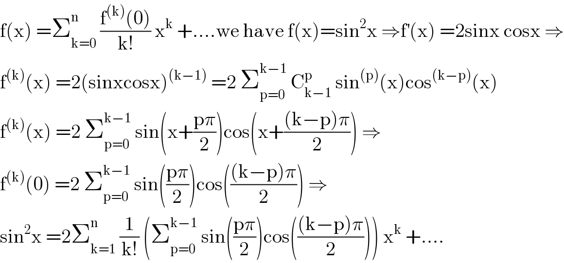 f(x) =Σ_(k=0) ^n  ((f^((k)) (0))/(k!)) x^k  +....we have f(x)=sin^2 x ⇒f^′ (x) =2sinx cosx ⇒  f^((k)) (x) =2(sinxcosx)^((k−1))  =2 Σ_(p=0) ^(k−1)  C_(k−1) ^p  sin^((p)) (x)cos^((k−p)) (x)  f^((k)) (x) =2 Σ_(p=0) ^(k−1)  sin(x+((pπ)/2))cos(x+(((k−p)π)/2)) ⇒  f^((k)) (0) =2 Σ_(p=0) ^(k−1)  sin(((pπ)/2))cos((((k−p)π)/2)) ⇒  sin^2 x =2Σ_(k=1) ^n  (1/(k!)) (Σ_(p=0) ^(k−1)  sin(((pπ)/2))cos((((k−p)π)/2))) x^k  +....  