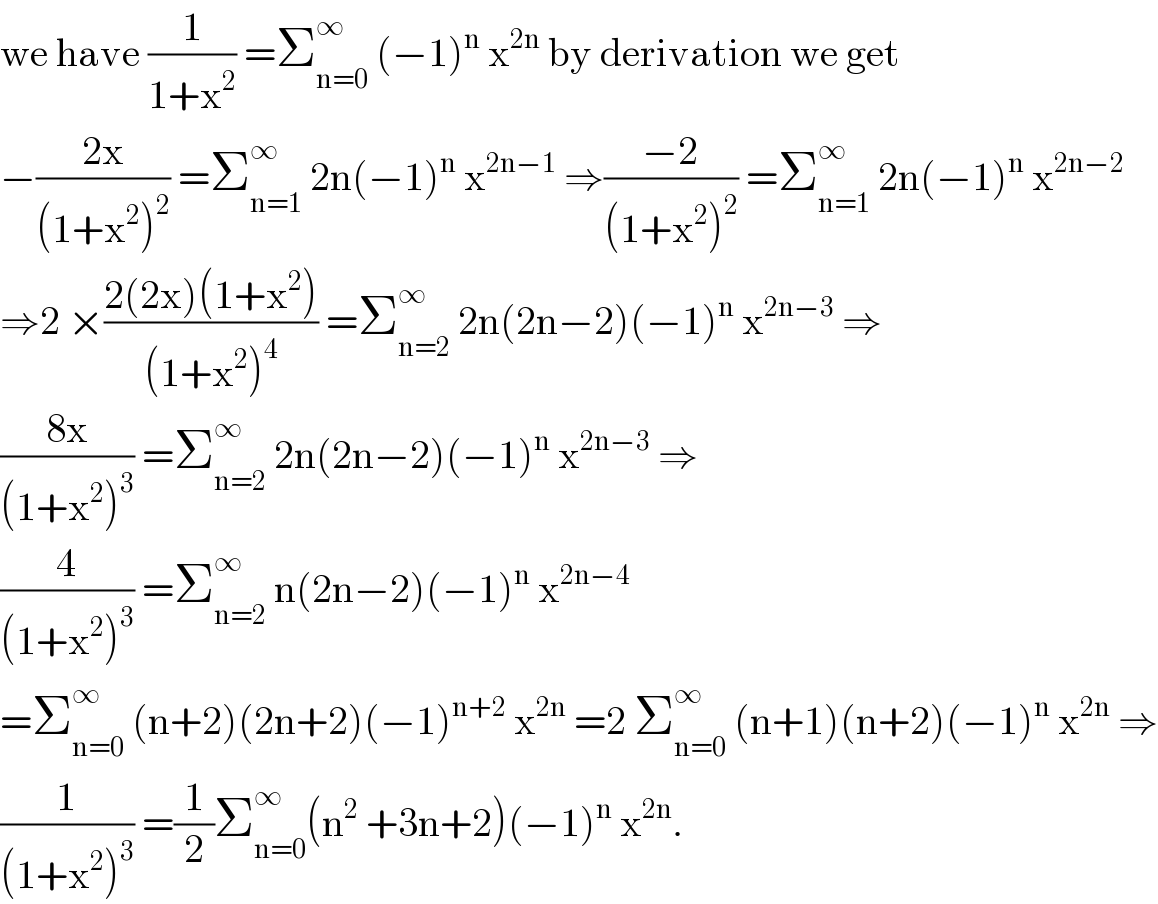 we have (1/(1+x^2 )) =Σ_(n=0) ^∞  (−1)^n  x^(2n)  by derivation we get  −((2x)/((1+x^2 )^2 )) =Σ_(n=1) ^∞  2n(−1)^n  x^(2n−1)  ⇒((−2)/((1+x^2 )^2 )) =Σ_(n=1) ^∞  2n(−1)^n  x^(2n−2)   ⇒2 ×((2(2x)(1+x^2 ))/((1+x^2 )^4 )) =Σ_(n=2) ^∞  2n(2n−2)(−1)^n  x^(2n−3)  ⇒  ((8x)/((1+x^2 )^3 )) =Σ_(n=2) ^∞  2n(2n−2)(−1)^n  x^(2n−3)  ⇒  (4/((1+x^2 )^3 )) =Σ_(n=2) ^∞  n(2n−2)(−1)^n  x^(2n−4)   =Σ_(n=0) ^∞  (n+2)(2n+2)(−1)^(n+2)  x^(2n)  =2 Σ_(n=0) ^∞  (n+1)(n+2)(−1)^n  x^(2n)  ⇒  (1/((1+x^2 )^3 )) =(1/2)Σ_(n=0) ^∞ (n^2  +3n+2)(−1)^n  x^(2n) .  