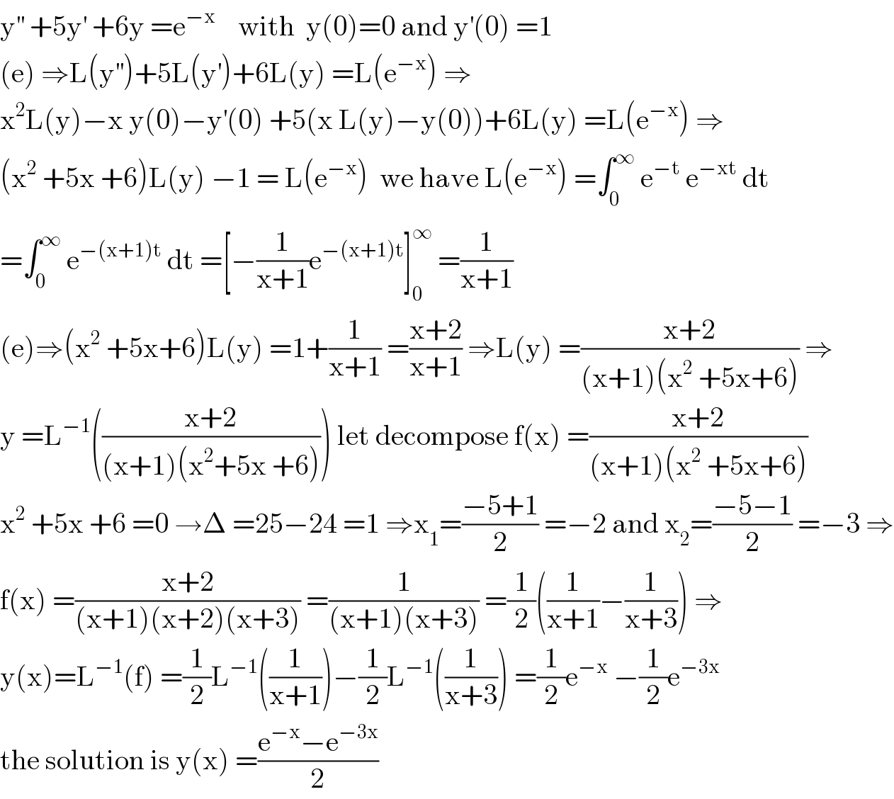 y^(′′)  +5y^′  +6y =e^(−x)     with  y(0)=0 and y^′ (0) =1  (e) ⇒L(y^(′′) )+5L(y^′ )+6L(y) =L(e^(−x) ) ⇒  x^2 L(y)−x y(0)−y^′ (0) +5(x L(y)−y(0))+6L(y) =L(e^(−x) ) ⇒  (x^2  +5x +6)L(y) −1 = L(e^(−x) )  we have L(e^(−x) ) =∫_0 ^∞  e^(−t)  e^(−xt)  dt  =∫_0 ^∞  e^(−(x+1)t)  dt =[−(1/(x+1))e^(−(x+1)t) ]_0 ^∞  =(1/(x+1))  (e)⇒(x^2  +5x+6)L(y) =1+(1/(x+1)) =((x+2)/(x+1)) ⇒L(y) =((x+2)/((x+1)(x^2  +5x+6))) ⇒  y =L^(−1) (((x+2)/((x+1)(x^2 +5x +6)))) let decompose f(x) =((x+2)/((x+1)(x^2  +5x+6)))  x^2  +5x +6 =0 →Δ =25−24 =1 ⇒x_1 =((−5+1)/2) =−2 and x_2 =((−5−1)/2) =−3 ⇒  f(x) =((x+2)/((x+1)(x+2)(x+3))) =(1/((x+1)(x+3))) =(1/2)((1/(x+1))−(1/(x+3))) ⇒  y(x)=L^(−1) (f) =(1/2)L^(−1) ((1/(x+1)))−(1/2)L^(−1) ((1/(x+3))) =(1/2)e^(−x)  −(1/2)e^(−3x)   the solution is y(x) =((e^(−x) −e^(−3x) )/2)  