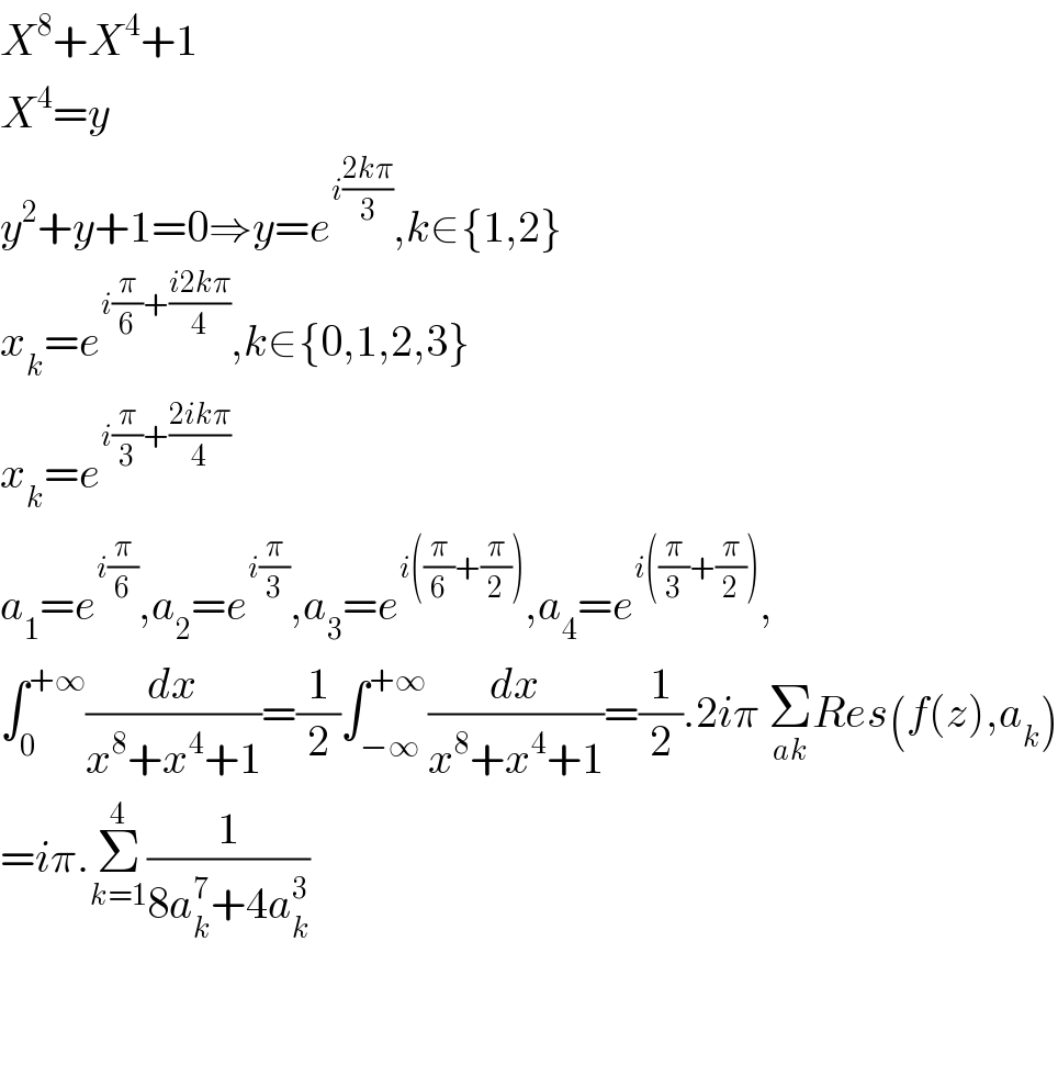 X^8 +X^4 +1  X^4 =y  y^2 +y+1=0⇒y=e^(i((2kπ)/3)) ,k∈{1,2}  x_k =e^(i(π/6)+((i2kπ)/4)) ,k∈{0,1,2,3}  x_k =e^(i(π/3)+((2ikπ)/4))   a_1 =e^(i(π/6)) ,a_2 =e^(i(π/3)) ,a_3 =e^(i((π/6)+(π/2))) ,a_4 =e^(i((π/3)+(π/2))) ,  ∫_0 ^(+∞) (dx/(x^8 +x^4 +1))=(1/2)∫_(−∞) ^(+∞) (dx/(x^8 +x^4 +1))=(1/2).2iπ Σ_(ak) Res(f(z),a_k )  =iπ.Σ_(k=1) ^4 (1/(8a_k ^7 +4a_k ^3 ))      
