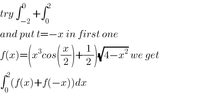 try ∫_(−2) ^0 +∫_0 ^2   and put t=−x in first one   f(x)=(x^3 cos((x/2))+(1/2))(√(4−x^2 )) we get  ∫_0 ^2 (f(x)+f(−x))dx  