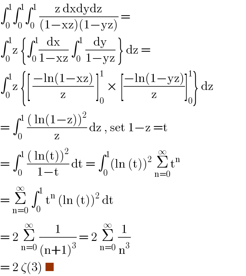 ∫_0 ^1 ∫_0 ^1 ∫_0 ^1  ((z dxdydz)/((1−xz)(1−yz))) =  ∫_0 ^1 z {∫_0 ^1 (dx/(1−xz)) ∫_0 ^1  (dy/(1−yz)) } dz =  ∫_0 ^1 z {[ ((−ln(1−xz))/z) ]_0 ^1  × [((−ln(1−yz))/z)]_0 ^1 } dz  = ∫_0 ^1  ((( ln(1−z))^2 )/z) dz , set 1−z =t  = ∫_0 ^1  ((( ln(t))^2 )/(1−t)) dt = ∫_0 ^1 (ln (t))^2  Σ_(n=0) ^∞ t^n   = Σ_(n=0) ^∞  ∫_0 ^1  t^n  (ln (t))^2  dt   = 2 Σ_(n=0) ^∞  (1/((n+1)^3 )) = 2 Σ_(n=0) ^∞  (1/n^3 )   = 2 ζ(3) ■  