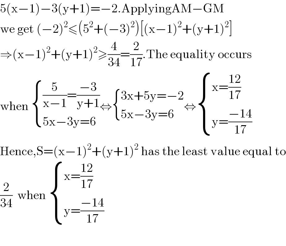 5(x−1)−3(y+1)=−2.ApplyingAM−GM  we get (−2)^2 ≤(5^2 +(−3)^2 )[(x−1)^2 +(y+1)^2 ]  ⇒(x−1)^2 +(y+1)^2 ≥(4/(34))=(2/(17)).The equality occurs  when  { (((5/(x−1))=((−3)/(y+1)))),((5x−3y=6)) :}⇔ { ((3x+5y=−2)),((5x−3y=6)) :}⇔ { ((x=((12)/(17)))),((y=((−14)/(17)))) :}  Hence,S=(x−1)^2 +(y+1)^2  has the least value equal to  (2/(34))  when  { ((x=((12)/(17)))),((y=((−14)/(17)))) :}    