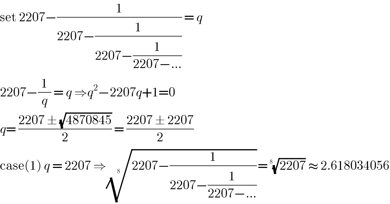 set 2207−(1/(2207−(1/(2207−(1/(2207−...)))))) = q  2207−(1/q) = q ⇒q^2 −2207q+1=0  q= ((2207 ± (√(4870845)))/2) = ((2207 ± 2207)/2)  case(1) q = 2207 ⇒((2207−(1/(2207−(1/(2207−...))))))^(1/(8  )) = ((2207))^(1/(8   ))  ≈ 2.618034056  