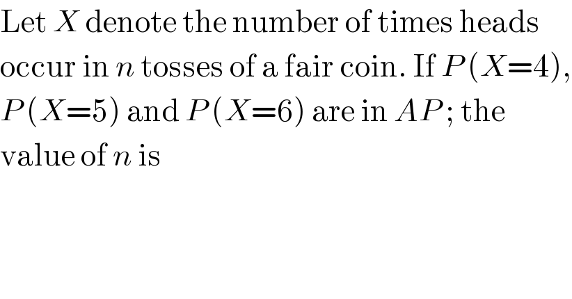 Let X denote the number of times heads  occur in n tosses of a fair coin. If P (X=4),  P (X=5) and P (X=6) are in AP ; the  value of n is  