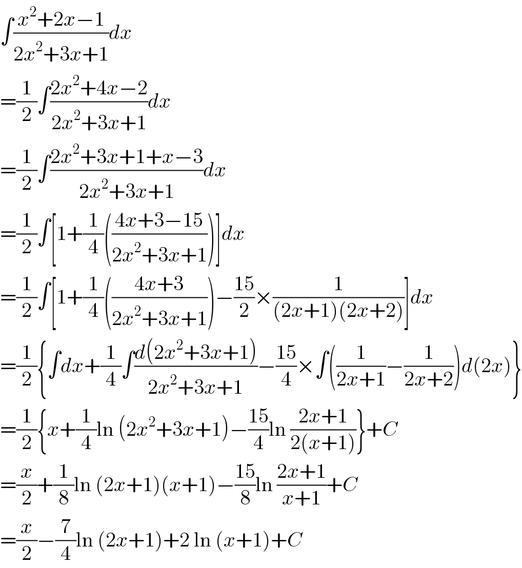 ∫((x^2 +2x−1)/(2x^2 +3x+1))dx  =(1/2)∫((2x^2 +4x−2)/(2x^2 +3x+1))dx  =(1/2)∫((2x^2 +3x+1+x−3)/(2x^2 +3x+1))dx  =(1/2)∫[1+(1/4)(((4x+3−15)/(2x^2 +3x+1)))]dx  =(1/2)∫[1+(1/4)(((4x+3)/(2x^2 +3x+1)))−((15)/2)×(1/((2x+1)(2x+2)))]dx  =(1/2){∫dx+(1/4)∫((d(2x^2 +3x+1))/(2x^2 +3x+1))−((15)/4)×∫((1/(2x+1))−(1/(2x+2)))d(2x)}  =(1/2){x+(1/4)ln (2x^2 +3x+1)−((15)/4)ln ((2x+1)/(2(x+1)))}+C  =(x/2)+(1/8)ln (2x+1)(x+1)−((15)/8)ln ((2x+1)/(x+1))+C  =(x/2)−(7/4)ln (2x+1)+2 ln (x+1)+C  