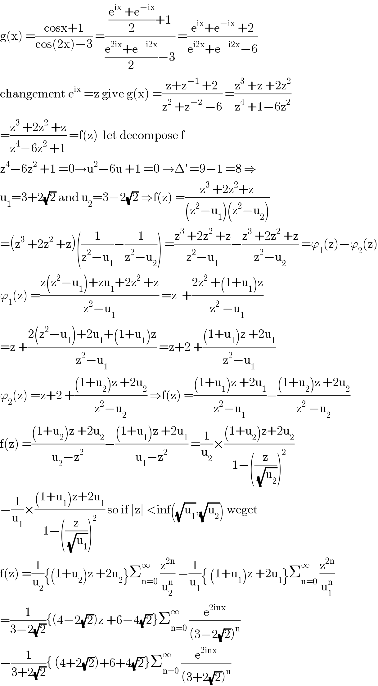 g(x) =((cosx+1)/(cos(2x)−3)) =((((e^(ix)  +e^(−ix) )/2)+1)/(((e^(2ix) +e^(−i2x) )/2)−3)) =((e^(ix) +e^(−ix)  +2)/(e^(i2x) +e^(−i2x) −6))  changement e^(ix)  =z give g(x) =((z+z^(−1)  +2)/(z^2  +z^(−2)  −6)) =((z^3  +z +2z^2 )/(z^4  +1−6z^2 ))  =((z^3  +2z^2  +z)/(z^4 −6z^2  +1)) =f(z)  let decompose f  z^4 −6z^2  +1 =0→u^2 −6u +1 =0 →Δ^′  =9−1 =8 ⇒  u_1 =3+2(√2) and u_2 =3−2(√2) ⇒f(z) =((z^3  +2z^2 +z)/((z^2 −u_1 )(z^2 −u_2 )))  =(z^3  +2z^2  +z)((1/(z^2 −u_1 ))−(1/(z^2 −u_2 ))) =((z^3  +2z^2  +z)/(z^2 −u_1 ))−((z^3  +2z^2  +z)/(z^2 −u_2 )) =ϕ_1 (z)−ϕ_2 (z)  ϕ_1 (z) =((z(z^2 −u_1 )+zu_1 +2z^2  +z)/(z^2 −u_1 )) =z  +((2z^2  +(1+u_1 )z)/(z^2  −u_1 ))  =z +((2(z^2 −u_1 )+2u_1 +(1+u_1 )z)/(z^2 −u_1 )) =z+2 +(((1+u_1 )z +2u_1 )/(z^2 −u_1 ))  ϕ_2 (z) =z+2 +(((1+u_2 )z +2u_2 )/(z^2 −u_2 )) ⇒f(z) =(((1+u_1 )z +2u_1 )/(z^2 −u_1 ))−(((1+u_2 )z +2u_2 )/(z^2  −u_2 ))  f(z) =(((1+u_2 )z +2u_2 )/(u_2 −z^2 ))−(((1+u_1 )z +2u_1 )/(u_1 −z^2 )) =(1/u_2 )×(((1+u_2 )z+2u_2 )/(1−((z/(√u_2 )))^2 ))  −(1/u_1 )×(((1+u_1 )z+2u_1 )/(1−((z/(√u_1 )))^2 )) so if ∣z∣ <inf((√u_1 ),(√u_2 )) weget   f(z) =(1/u_2 ){(1+u_2 )z +2u_2 }Σ_(n=0) ^∞  (z^(2n) /u_2 ^n ) −(1/u_1 ){ (1+u_1 )z +2u_1 }Σ_(n=0) ^∞  (z^(2n) /u_1 ^n )  =(1/(3−2(√2))){(4−2(√2))z +6−4(√2)}Σ_(n=0) ^∞  (e^(2inx) /((3−2(√2))^n ))  −(1/(3+2(√2))){ (4+2(√2))+6+4(√2)}Σ_(n=0) ^∞  (e^(2inx) /((3+2(√2))^n ))  