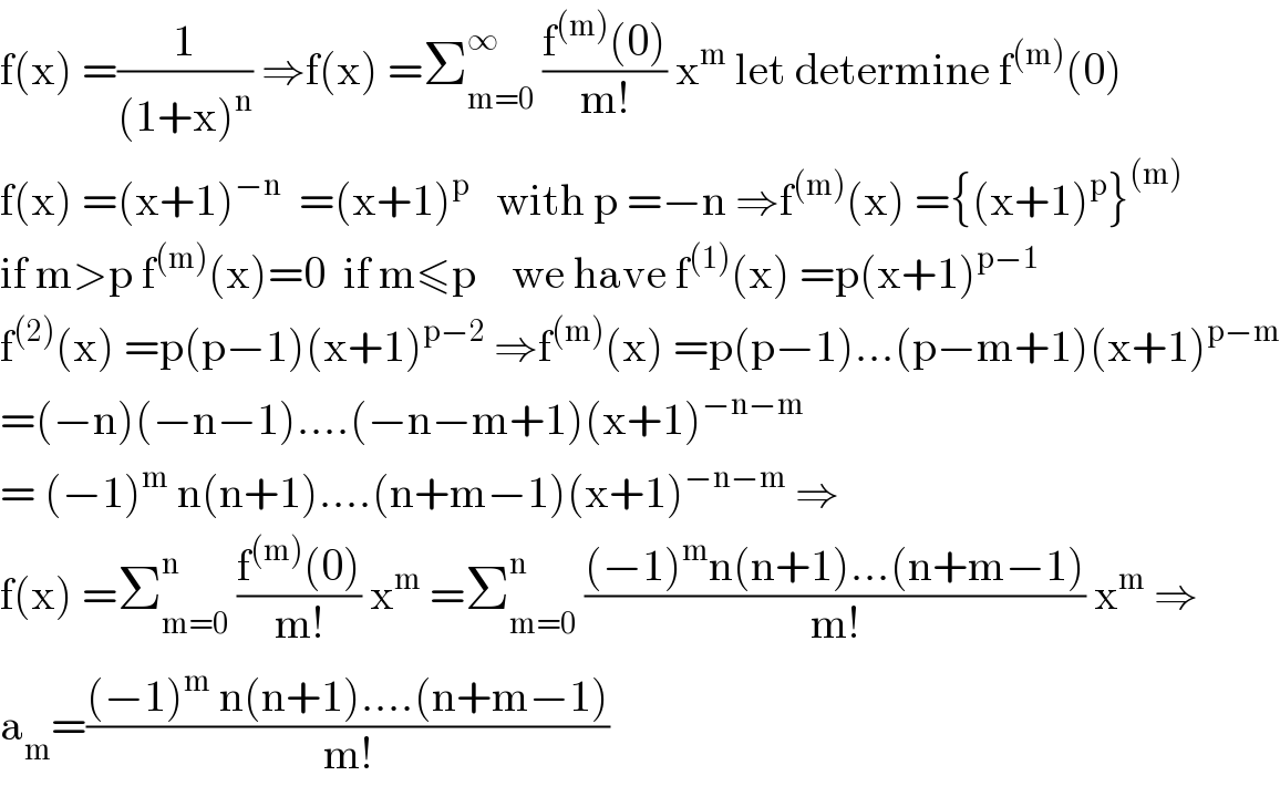 f(x) =(1/((1+x)^n )) ⇒f(x) =Σ_(m=0) ^∞  ((f^((m)) (0))/(m!)) x^m  let determine f^((m)) (0)  f(x) =(x+1)^(−n)   =(x+1)^p    with p =−n ⇒f^((m)) (x) ={(x+1)^p }^((m))   if m>p f^((m)) (x)=0  if m≤p    we have f^((1)) (x) =p(x+1)^(p−1)   f^((2)) (x) =p(p−1)(x+1)^(p−2)  ⇒f^((m)) (x) =p(p−1)...(p−m+1)(x+1)^(p−m)   =(−n)(−n−1)....(−n−m+1)(x+1)^(−n−m)   = (−1)^m  n(n+1)....(n+m−1)(x+1)^(−n−m)  ⇒  f(x) =Σ_(m=0) ^n  ((f^((m)) (0))/(m!)) x^m  =Σ_(m=0) ^n  (((−1)^m n(n+1)...(n+m−1))/(m!)) x^m  ⇒  a_m =(((−1)^m  n(n+1)....(n+m−1))/(m!))  