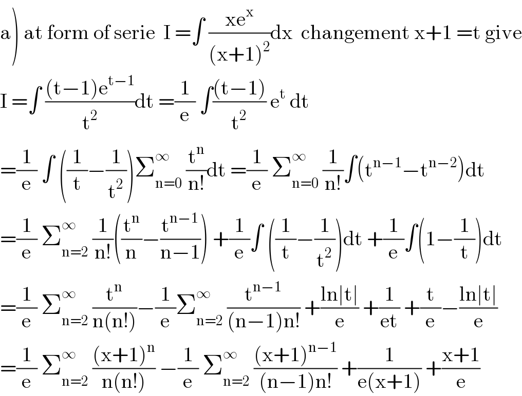 a) at form of serie  I =∫ ((xe^x )/((x+1)^2 ))dx  changement x+1 =t give  I =∫ (((t−1)e^(t−1) )/t^2 )dt =(1/e) ∫(((t−1))/t^2 ) e^t  dt  =(1/e) ∫ ((1/t)−(1/t^2 ))Σ_(n=0) ^∞  (t^n /(n!))dt =(1/e) Σ_(n=0) ^∞  (1/(n!))∫(t^(n−1) −t^(n−2) )dt  =(1/e) Σ_(n=2) ^∞  (1/(n!))((t^n /n)−(t^(n−1) /(n−1))) +(1/e)∫ ((1/t)−(1/t^2 ))dt +(1/e)∫(1−(1/t))dt  =(1/e) Σ_(n=2) ^∞  (t^n /(n(n!)))−(1/e)Σ_(n=2) ^∞  (t^(n−1) /((n−1)n!)) +((ln∣t∣)/e) +(1/(et)) +(t/e)−((ln∣t∣)/e)  =(1/e) Σ_(n=2) ^∞  (((x+1)^n )/(n(n!))) −(1/e) Σ_(n=2) ^∞  (((x+1)^(n−1) )/((n−1)n!)) +(1/(e(x+1))) +((x+1)/e)  