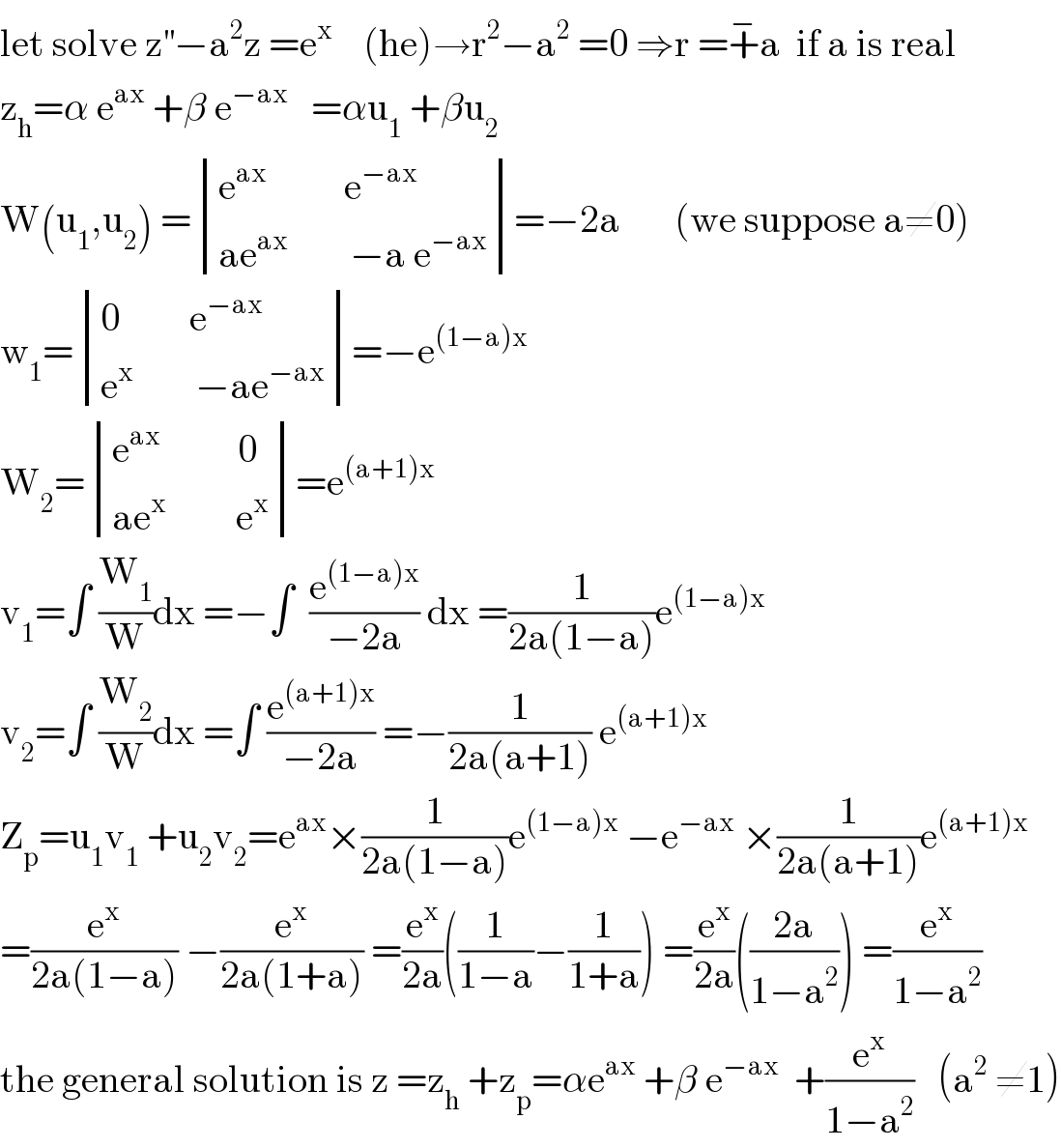 let solve z^(′′) −a^2 z =e^x     (he)→r^2 −a^2  =0 ⇒r =+^− a  if a is real   z_h =α e^(ax)  +β e^(−ax)    =αu_1  +βu_2   W(u_1 ,u_2 ) = determinant (((e^(ax)           e^(−ax) )),((ae^(ax)         −a e^(−ax) )))=−2a       (we suppose a≠0)  w_1 = determinant (((0         e^(−ax) )),((e^x         −ae^(−ax) )))=−e^((1−a)x)   W_2 = determinant (((e^(ax)           0)),((ae^x          e^x )))=e^((a+1)x)   v_1 =∫ (W_1 /W)dx =−∫  (e^((1−a)x) /(−2a)) dx =(1/(2a(1−a)))e^((1−a)x)   v_2 =∫ (W_2 /W)dx =∫ (e^((a+1)x) /(−2a)) =−(1/(2a(a+1))) e^((a+1)x)   Z_p =u_1 v_1  +u_2 v_2 =e^(ax) ×(1/(2a(1−a)))e^((1−a)x)  −e^(−ax)  ×(1/(2a(a+1)))e^((a+1)x)   =(e^x /(2a(1−a))) −(e^x /(2a(1+a))) =(e^x /(2a))((1/(1−a))−(1/(1+a))) =(e^x /(2a))(((2a)/(1−a^2 ))) =(e^x /(1−a^2 ))  the general solution is z =z_h  +z_p =αe^(ax)  +β e^(−ax)   +(e^x /(1−a^2 ))   (a^2  ≠1)  