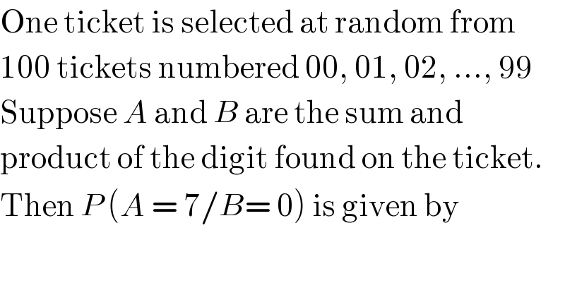 One ticket is selected at random from  100 tickets numbered 00, 01, 02, ..., 99  Suppose A and B are the sum and   product of the digit found on the ticket.  Then P (A = 7/B= 0) is given by  