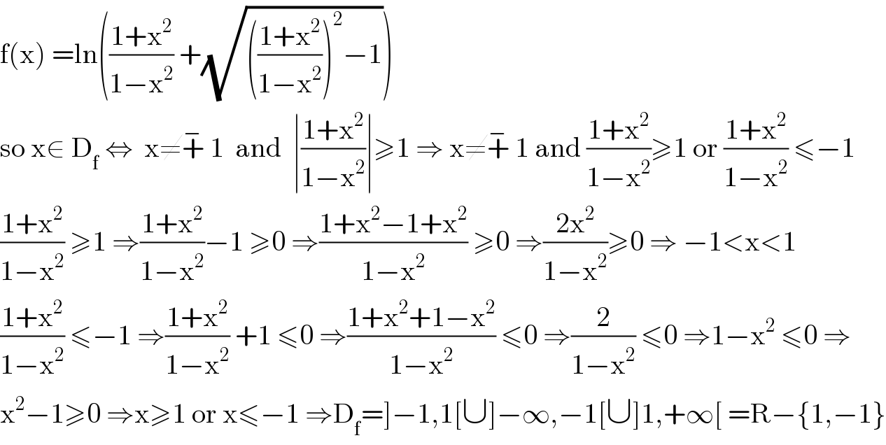 f(x) =ln(((1+x^2 )/(1−x^2 )) +(√((((1+x^2 )/(1−x^2 )))^2 −1)))  so x∈ D_f  ⇔  x≠+^−  1  and  ∣((1+x^2 )/(1−x^2 ))∣≥1 ⇒ x≠+^−  1 and ((1+x^2 )/(1−x^2 ))≥1 or ((1+x^2 )/(1−x^2 )) ≤−1  ((1+x^2 )/(1−x^2 )) ≥1 ⇒((1+x^2 )/(1−x^2 ))−1 ≥0 ⇒((1+x^2 −1+x^2 )/(1−x^2 )) ≥0 ⇒((2x^2 )/(1−x^2 ))≥0 ⇒ −1<x<1  ((1+x^2 )/(1−x^2 )) ≤−1 ⇒((1+x^2 )/(1−x^2 )) +1 ≤0 ⇒((1+x^2 +1−x^2 )/(1−x^2 )) ≤0 ⇒(2/(1−x^2 )) ≤0 ⇒1−x^2  ≤0 ⇒  x^2 −1≥0 ⇒x≥1 or x≤−1 ⇒D_f =]−1,1[∪]−∞,−1[∪]1,+∞[ =R−{1,−1}  