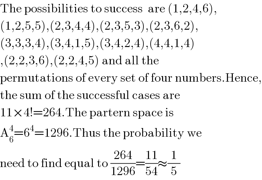 The possibilities to success  are (1,2,4,6),  (1,2,5,5),(2,3,4,4),(2,3,5,3),(2,3,6,2),  (3,3,3,4),(3,4,1,5),(3,4,2,4),(4,4,1,4)  ,(2,2,3,6),(2,2,4,5) and all the   permutations of every set of four numbers.Hence,  the sum of the successful cases are  11×4!=264.The partern space is   A_6 ^4 =6^4 =1296.Thus the probability we   need to find equal to ((264)/(1296))=((11)/(54))≈(1/5)  