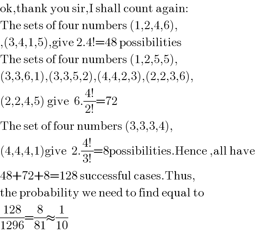 ok,thank you sir,I shall count again:  The sets of four numbers (1,2,4,6),  ,(3,4,1,5),give 2.4!=48 possibilities  The sets of four numbers (1,2,5,5),  (3,3,6,1),(3,3,5,2),(4,4,2,3),(2,2,3,6),  (2,2,4,5) give  6.((4!)/(2!))=72  The set of four numbers (3,3,3,4),  (4,4,4,1)give  2.((4!)/(3!))=8possibilities.Hence ,all have  48+72+8=128 successful cases.Thus,  the probability we need to find equal to  ((128)/(1296))=(8/(81))≈(1/(10))    